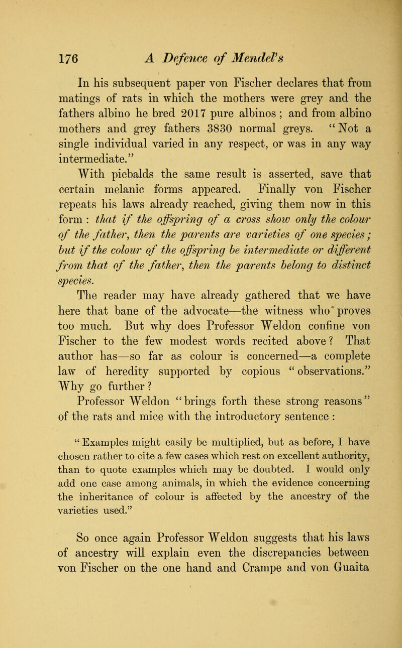 In his subsequent paper von Fischer declares that from matings of rats in which the mothers were grey and the fathers albino he bred 2017 pure albinos ; and from albino mothers and grey fathers 3830 normal greys. Not a single individual varied in any respect, or was in any way intermediate. With piebalds the same result is asserted, save that certain melanic forms appeared. Finally von Fischer repeats his laws already reached, giving them now in this form : that if the offspring of a cross show only the colour of the father, then the parents are varieties of one species ; hut if the colour of the offspring be intermediate or different from that of the father, then the parents belong to distinct species. The reader may have already gathered that we have here that bane of the advocate—the witness who proves too much. But why does Professor Weldon confine von Fischer to the few modest words recited above ? That author has—so far as colour is concerned—a complete law of heredity supported by copious  observations. Why go further? Professor Weldon brings forth these strong reasons of the rats and mice with the introductory sentence :  Examples might easily be multiplied, but as before, I have chosen rather to cite a few cases which rest on excellent authority, than to quote examples which may be doubted. I would only add one case among animals, in which the evidence concerning the inheritance of colour is affected by the ancestry of the varieties used. So once again Professor Weldon suggests that his laws of ancestry will explain even the discrepancies between von Fischer on the one hand and Crampe and von Guaita