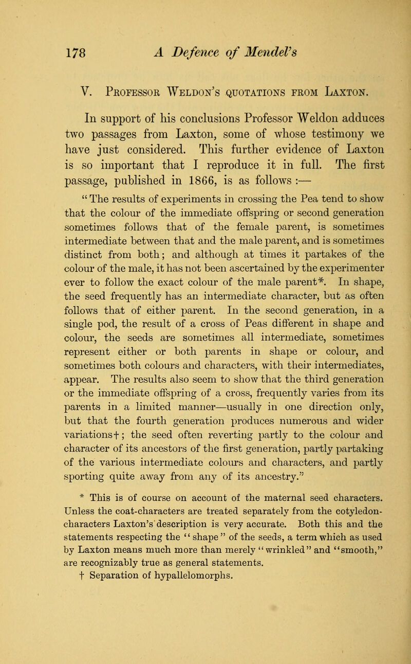 V. Professor Weldon's quotations from Laxton. In support of his conclusions Professor Weldon adduces two passages from Laxton, some of whose testimony we have just considered. This further evidence of Laxton is so important that I reproduce it in full. The first passage, published in 1866, is as follows :—  The results of experiments in crossing the Pea tend to show that the colom* of the immediate offspring or second generation sometimes follows that of the female parent, is sometimes intermediate between that and the male parent, and is sometimes distinct from both; and although at times it partakes of the colour of the male, it has not been ascertained by the experimenter ever to follow the exact colour of the male parent^. In shape, the seed frequently has an intermediate character, but as often follows that of either parent. In the second generation, in a single pod, the result of a cross of Peas different in shape and colour, the seeds are sometimes all intermediate, sometimes represent either or both parents in shape or colour, and sometimes both colours and characters, with their intermediates, appear. The results also seem to show that the third generation or the immediate offspring of a cross, frequently varies from its parents in a limited manner—usually in one direction only, but that the fourth generation produces numerous and wider variations f; the seed often reverting partly to the colour and character of its ancestors of the first generation, partly partaking of the various intermediate colours and characters, and partly sporting quite away from any of its ancestry. * This is of course on account of the maternal seed characters. Unless the coat-characters are treated separately from the cotyledon- characters Laxton's description is very accurate. Both this and the statements respecting the  shape  of the seeds, a term which as used by Laxton means much more than merely wrinkled and smooth, are recognizably true as general statements. t Separation of hypallelomorphs.