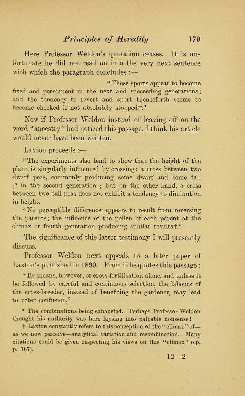 Here Professor Weldoii's quotation ceases. It is un- fortunate he did not read on into the very next sentence with which the paragraph conchides :—  These sports apj^ear to become fixed and permanent in the next and succeeding generations; and the tendency to revert and sport thenceforth seems to become checked if not absohitely stopped*. Now if Professor Weldon instead of leaving off on the w^ord ancestry had noticed tliis passage, I think his article would never have been written. Laxton proceeds :—  The experiments also tend to show that the height of the plant is singularly influenced by crossing; a cross between two dwarf peas, commonly producing some dwarf and some tall [? in the second generation]; but on the other hand, a cross between two tall peas does not exhibit a tendency to diminution in height. Xo perceptible difference appears to result from reversing the parents; the influence of the pollen of each parent at the olimax or fourth generation producing similar results t. The significance of this latter testimony I will presently discuss. Professor Weldon next appeals to a later paper of Laxton's published in 1890. From it he quotes this passage :  By means, however, of cross-fertilisation alone, and unless it be followed by careful and continuous selection, the labours of the cross-breeder, instead of benefiting the gardener, may lead to utter confusion, * The combinations being exhausted. Perhaps Professor Weldon thought his authority was here lapsing into palpable nonsense! t Laxton constantly refers to this conception of the climax of— as we now perceive—analytical variation and recombination. Many citations could be given respecting his views on this climax (cp. p. 167). 12—2