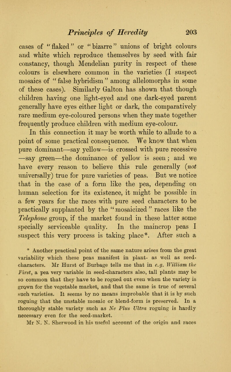 cases of flaked or bizarre unions of bright colours and white which reproduce themselves by seed with fair constancy, though Mendelian purity in respect of these colours is elsewhere common in the varieties (I suspect mosaics of  false hybridism  among allelomorphs in some of these cases). Similarly Galton has shown that though children having one light-eyed and one dark-eyed parent generally have eyes either light or dark, the comparatively rare medium eye-coloured persons when they mate together frequently produce children with medium eye-colour. In this connection it may be worth while to allude to a point of some practical consequence. We know that when pure dominant—say yellow—is crossed with pure recessive —say green—the dominance of yellow is seen; and we have every reason to believe this rule generally {not universally) true for pure varieties of peas. But we notice that in the case of a form like the pea, depending on human selection for its existence, it might be possible in a few years for the races with pure seed characters to be practically supplanted by the  mosaicized  races like the Telephone group, if the market found in these latter some specially serviceable quality. In the maincrop peas I suspect this very process is taking place*. After such a * Another practical point of the same nature arises from the great variability which these peas manifest in plant- as well as seed- characters. Mr Hurst of Burbage tells me that in e.g. William the First, a pea very variable in seed-characters also, tall plants may be so common that they have to be rogued out even when the variety is grqwn for the vegetable market, and that the same is true of several such varieties. It seems by no means improbable that it is by such I'oguing that the unstable mosaic or blend-form is preserved. In a thoroughly stable variety such as Ne Plus Ultra roguing is hardly necessary even for the seed-market. Mr N. N. Sherwood in his useful account of the origin and races