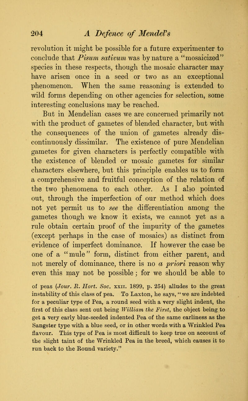 revolution it might be possible for a future experimenter to conclude that Pismn sativum was by nature a mosaicized species in these respects, though the mosaic character may have arisen once in a seed or two as an exceptional phenomenon. When the same reasoning is extended to wild forms depending on other agencies for selection, some interesting conclusions may be reached. But in Mendelian cases we are concerned primarily not with the product of gametes of blended character, but with the consequences of the union of gametes already dis- continuously dissimilar. The existence of pure Mendelian gametes for given characters is perfectly compatible with the existence of blended or mosaic gametes for similar characters elsewhere, but this principle enables us to form a comprehensive and fruitful conception of the relation of the two phenomena to each other. As I also pointed out, through the imperfection of our method which does not yet permit us to see the differentiation among the gametes though we know it exists, we cannot yet as a rule obtain certain proof of the impurity of the gametes (except perhaps in the case of mosaics) as distinct from evidence of imperfect dominance. If however the case be one of a mule form, distinct from either parent, and not merely of dominance, there is no a priori reason why even this may not be possible; for we should be able to of peas {Jour. R. Hort. Soc. xxii. 1899, p. 254) alludes to the great instability of this class of pea. To Laxton, he says, we are indebted for a peculiar type of Pea, a round seed with a very slight indent, the first of this class sent out being William the First, the object being to get a very early blue-seeded indented Pea of the same earliness as the Sangster type with a blue seed, or in other words with a Wrinkled Pea flavour. This type of Pea is most difficult to keep true on account of the slight taint of the Wrinkled Pea in the breed, which causes it to run back to the Round variety.
