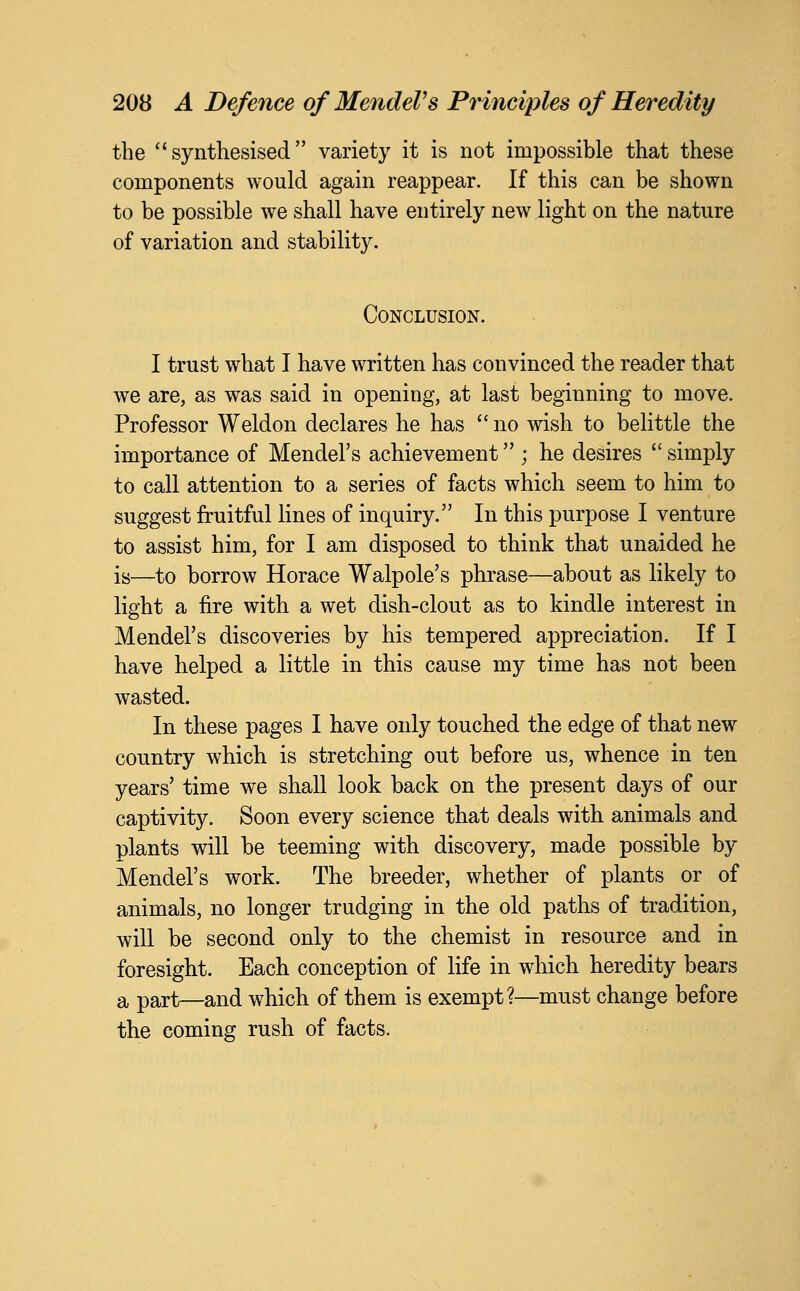 the ''synthesised variety it is not impossible that these components would again reappear. If this can be shown to be possible we shall have entirely new light on the nature of variation and stability. Conclusion. I trust what I have written has convinced the reader that we are, as was said in opening, at last beginning to move. Professor Weldon declares he has  no wish to belittle the importance of Mendel's achievement ; he desires  simply to call attention to a series of facts which seem to him to suggest fruitful lines of inquiry. In this purpose I venture to assist him, for I am disposed to think that unaided he is—to borrow Horace Walpole's phrase—about as likely to light a fire with a wet dish-clout as to kindle interest in Mendel's discoveries by his tempered appreciation. If I have helped a little in this cause my time has not been wasted. In these pages I have only touched the edge of that new country which is stretching out before us, whence in ten years' time we shall look back on the present days of our captivity. Soon every science that deals with animals and plants will be teeming with discovery, made possible by Mendel's work. The breeder, whether of plants or of animals, no longer trudging in the old paths of tradition, will be second only to the chemist in resource and in foresight. Each conception of life in which heredity bears a part—and which of them is exempt?—must change before the coming rush of facts.