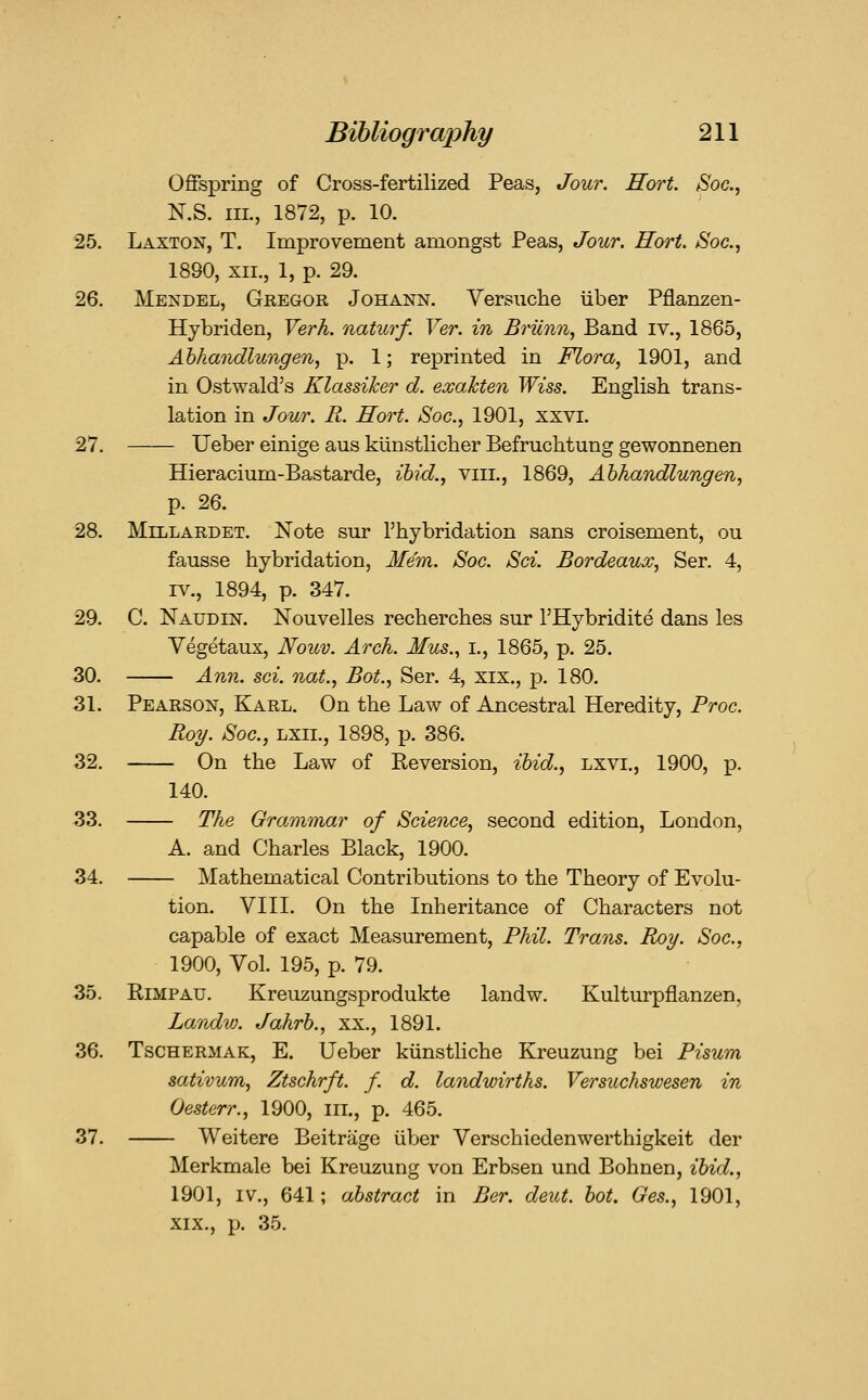 OfiPspriDg of Cross-fertilized Peas, Jour. Hort. Soc, N.S. III., 1872, p. 10. 25. Laxton, T. Improvement amongst Peas, Jour. Rort. iS'oc, 1890, XII., 1, p. 29. 26. Mendel, Gkegor Johann. Versuche iiber Pflanzen- Hybriden, Verh. naturf. Ver. in Briinii, Band iv., 1865, Ahhandlungen, p. 1; reprinted in Flora, 1901, and in Ostwald's Klassiker d. exaJcten Wiss. English trans- lation in Jour. R. Hort. Soc, 1901, xxvi. 27. Ueber einige aus kiinstlicher Befruchtung gewonnenen Hieracium-Bastarde, ibid., viii., 1869, Ahhandlungen, p. 26. 28. MiLLARDET. Note sur I'hybridation sans croisement, ou fausse hybridation, Mem. Soc. Sci. Bordeaux, Ser. 4, IV., 1894, p. 347. 29. C. Naudin. Nouvelles recherches sur I'Hybridite dans les Vegetaux, Nouv. Arch. Mus., i., 1865, p. 25. 30. Ann. sci. nat., Bot., Ser. 4, xix., p. 180. 31. Pearson, Karl. On the Law of Ancestral Heredity, Proc. Roy. Soc, Lxii., 1898, p. 386. 32. On the Law of Keversion, ibid., lxvi., 1900, p. 140. 33. The Grammar of Science, second edition, London, A. and Charles Black, 1900. 34. Mathematical Contributions to the Theory of Evolu- tion. VIII. On the Inheritance of Characters not capable of exact Measurement, Phil. Trans. Roy. Soc, 1900, Vol. 195, p. 79. 35. RiMPAU, Kreuzungsprodukte landw. Kulturpflanzen, Landvj. Jahrb., xx., 1891. 36. TscHERMAK, E. Ucber kiinstliche Kreuzung bei Pisum sativum, Ztschrft. f. d. landwirths. Versuchswesen in Oesterr., 1900, in., p. 465. 37. Weitere Beitrage iiber Verschiedenwerthigkeit der Merkmale bei Kreuzung von Erbsen und Bohnen, ibid., 1901, IV., 641; abstract in Ber. deut. bot. Ges., 1901, XIX,, p, 35,