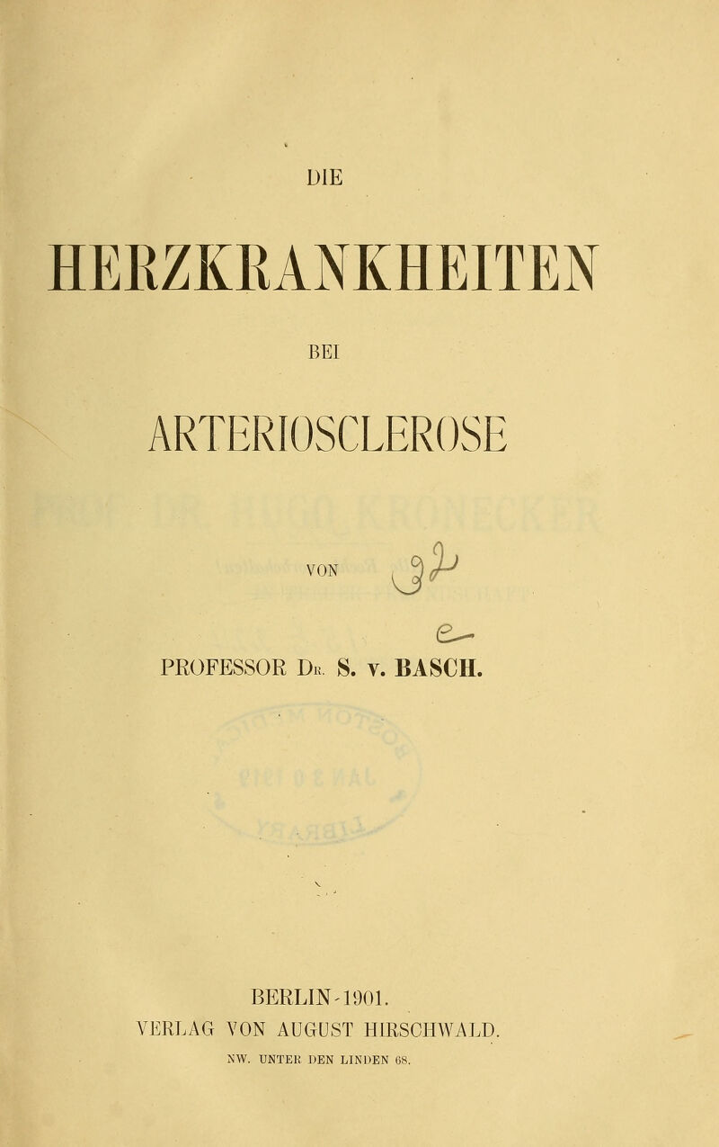 DIE HERZKRANKHEITEN BEI ARTERIOSCLEROSE VON PROFESSOR Dr. 8. v. BASCH. BERLIN-1901. VERLAG VON AUGUST HIRSCHWALD. NW. UNTER DEN LINDEN 68.