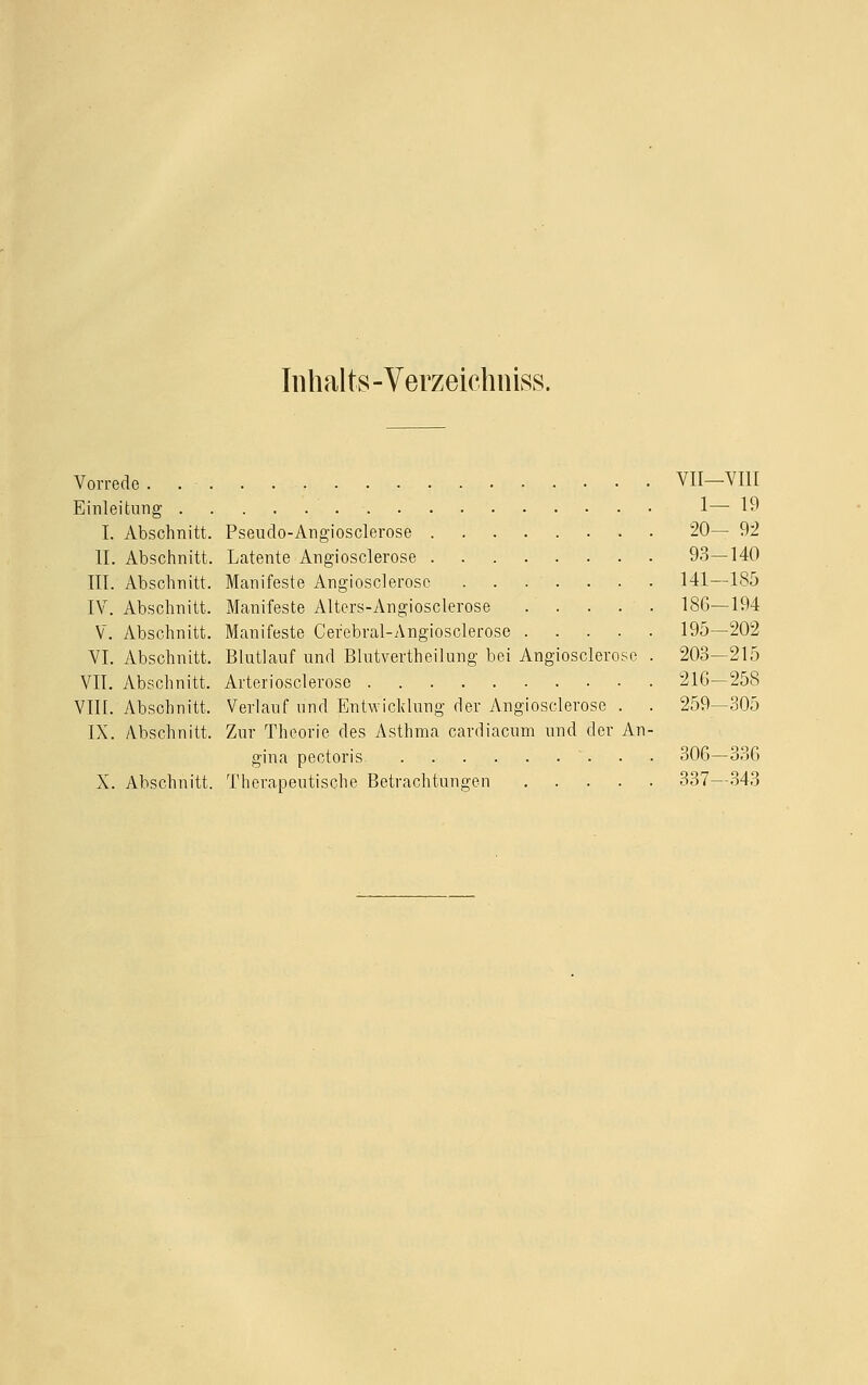 Inhalts -Verzeichniss. Vorrede . . VII-VI1I Einleitung 1— 19 I. Abschnitt. Pseudo-Angiosclerose 20— 92 II. Abschnitt. Latente Angiosclerose 93—140 III. Abschnitt. Manifeste Angiosclerose . . . . . . . 141—185 IV. Abschnitt. Manifeste Alters-Angiosclerose 186—194 V. Abschnitt. Manifeste Cefebral-Angiosclerose 195—202 VI. Abschnitt. Blutlauf und Blutvertheilung bei Angiosclerose . 203—215 VII. Abschnitt. Arteriosclerose 216—258 VIII. Abschnitt, Verlauf und Entwicklung der Angiosclerose . . 259—305 IX. Abschnitt. Zur Theorie des Asthma cardiacum und der An- gina pectoris 306—336 X. Abschnitt. Therapeutische Betrachtungen 337—343