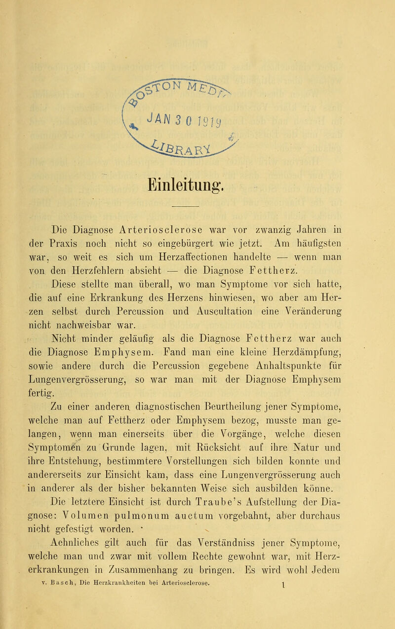 Einleitung. Die Diagnose Arteriosclerose war vor zwanzig Jahren in der Praxis noch nicht so eingebürgert wie jetzt. Am häufigsten war, so weit es sich um Herzaffectionen handelte — wenn man von den Herzfehlern absieht — die Diagnose Fettherz. Diese stellte man überall, wo man Symptome vor sich hatte, die auf eine Erkrankung des Herzens hinwiesen, wo aber am Her- zen selbst durch Percussion und Auscultation eine Veränderung nicht nachweisbar war. Nicht minder geläufig als die Diagnose Fettherz war auch die Diagnose Emphysem. Fand man eine kleine Herzdämpfung, sowie andere durch die Percussion gegebene Anhaltspunkte für Lungenvergrösserung, so war man mit der Diagnose Emphysem fertig. Zu einer anderen, diagnostischen Beurtheilung jener Symptome, welche man auf Fettherz oder Emphysem bezog, musste man ge- langen, wenn man einerseits über die Vorgänge, welche diesen Symptomen zu Grunde lagen, mit Rücksicht auf ihre Natur und ihre Entstehung, bestimmtere Vorstellungen sich bilden konnte und andererseits zur Einsicht kam, class eine Lungenvergrösserung auch in anderer als der bisher bekannten Weise sich ausbilden könne. Die letztere Einsicht ist durch Traube's Aufstellung der Dia- gnose: Volumen pulmonum auetum vorgebahnt, aber durchaus nicht gefestigt worden. ■ Aehnliches gilt auch für das Verständniss jener Symptome, welche man und zwar mit vollem Rechte gewohnt war, mit Herz- erkrankungen in Zusammenhang zu bringen. Es wird wohl Jedem