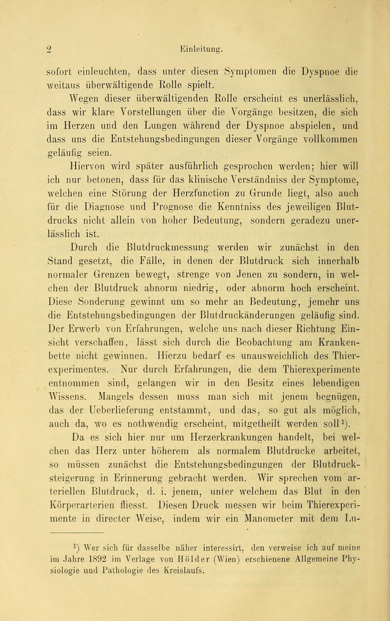 sofort einleuchten, dass unter diesen Symptomen die Dyspnoe die weitaus überwältigende Rolle spielt. Wegen dieser überwältigenden Rolle erscheint es unerlässlich, dass wir klare Vorstellungen über die Vorgänge besitzen, die sich im Herzen und den Lungen während der Dyspnoe abspielen, und dass uns die Entstehungsbedingungen dieser Vorgänge vollkommen geläufig seien. Hiervon wird später ausführlich gesprochen werden; hier will ich nur betonen, dass für das klinische Verständniss der Symptome, welchen eine Störung der Herzfunction zu Grunde liegt, also auch für die Diagnose und Prognose die Kenntniss des jeweiligen Blut- drucks nicht allein von hoher Bedeutung, sondern geradezu uner- lässlich ist. Durch die Blutdruckmessung werden wir zunächst in den Stand gesetzt, die Fälle, in denen der Blutdruck sich innerhalb normaler Grenzen bewegt, strenge von Jenen zu sondern, in wel- chen der Blutdruck abnorm niedrig, oder abnorm hoch erscheint. Diese Sonderung gewinnt um so mehr an Bedeutung, jemehr uns die Entstehungsbedingungen der Blutdruckänderungen geläufig sind. Der Erwerb von Erfahrungen, welche uns nach dieser Richtung Ein- sicht verschaffen, lässt sich durch die Beobachtung am Kranken- bette nicht gewinnen. Hierzu bedarf es unausweichlich des Thier- experimentes. Nur durch Erfahrungen, die dem Thierexperimente entnommen sind, gelangen wir in den Besitz eines lebendigen Wissens. Mangels dessen muss man sich mit jenem begnügen, das der Ueberlieferung entstammt, und das, so gut als möglich, auch da, wo es nothwendig erscheint, mitgetheilt werden soll1). Da es sich hier nur um Herzerkrankungen handelt, bei wel- chen das Herz unter höherem als normalem Blutdrucke arbeitet, so müssen zunächst die Entstehungsbedingungen der Blutdruck- steigerung in Erinnerung gebracht werden. Wir sprechen vom ar- teriellen Blutdruck, d. i. jenem, unter welchem das Blut in den Körperarterien fliesst. Diesen Druck messen wir beim Thierexperi- mente in directer Weise, indem wir ein Manometer mit dem Lu- x) Wer sich für dasselbe näher interessirt, den verweise ich auf meine im Jahre 1892 im Verlage von Holder (Wien) erschienene Allgemeine Phy- siologie und Pathologie des Kreislaufs.