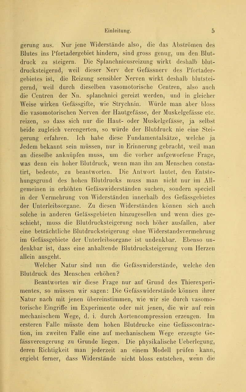 gerung aus. Nur jene Widerstände also, die das Abströmen des Blutes ins Pfortadergebiet hindern, sind gross genug, um den Blut- druck zu steigern. Die Splanchnicusreizung wirkt deshalb blut- drucksteigernd, weil dieser Nerv der Gefässnerv des Pfortader- gebietes ist, die Reizung sensibler Nerven wirkt deshalb blutstei- gernd, weil durch dieselben vasomotorische Centren, also auch die Centren der Nn. splanchnici gereizt werden, und in gleicher Weise wirken Gefässgifte, wie Strychnin. Würde man aber bloss die vasomotorischen Nerven der Hautgefässe, der Muskelgefässe etc. reizen, so dass sich nur die Haut- oder Muskelgefässe, ja selbst beide zugleich verengerten, so würde der Blutdruck nie eine Stei- gerung erfahren. Ich habe diese Fundamentalsätze, welche ja Jedem bekannt sein müssen, nur in Erinnerung gebracht, weil man an dieselbe anknüpfen muss, um die vorher aufgeworfene Frage, was denn ein hoher Blutdruck, wenn man ihn am Menschen consta- tirt, bedeute, zu beantworten. Die Antwort lautet, den Entste- hungsgrund des hohen Blutdrucks muss man nicht nur im All- gemeinen in erhöhten Gefässwiderständen suchen, sondern speciell in der Vermehrung von Widerständen innerhalb des Gefässgebietes der Unterleibsorgane. Zu diesen Widerständen können sich auch solche in anderen Gefässgebieten hinzugesellen und wenn dies ge- schieht, muss die Blutdrucksteigerung noch höher ausfallen, aber eine beträchtliche ßlutdrucksteigerung ohne Widerstandsvermehrung im Gefässgebiete der Unterleibsorgane ist undenkbar. Ebenso un- denkbar ist, dass eine anhaltende Blutdrucksteigerung vom Herzen allein ausgeht. Welcher Natur sind nun die Gefässwiderstände, welche den Blutdruck des Menschen erhöhen? Beantworten wir diese Frage nur auf Grund des Thierexperi- mentes, so müssen wir sagen: Die Gefässwiderstände können ihrer Natur nach mit jenen übereinstimmen, wie wir sie durch vasomo- torische Eingriffe im Experimente oder mit jenen, die wir auf rein mechanischem Wege, d. i. durch Aortencompression erzeugen. Im ersteren Falle müsste dem hohen Blutdrucke eine Gefässcontrac- tion, im zweiten Falle eine auf mechanischem Wege erzeugte Ge- fässverengerung zu Grunde liegen. Die physikalische Ueberlegung, deren Richtigkeit man jederzeit an einem Modell prüfen kann, ergiebt ferner, dass Widerstände nicht bloss entstehen, wenn die