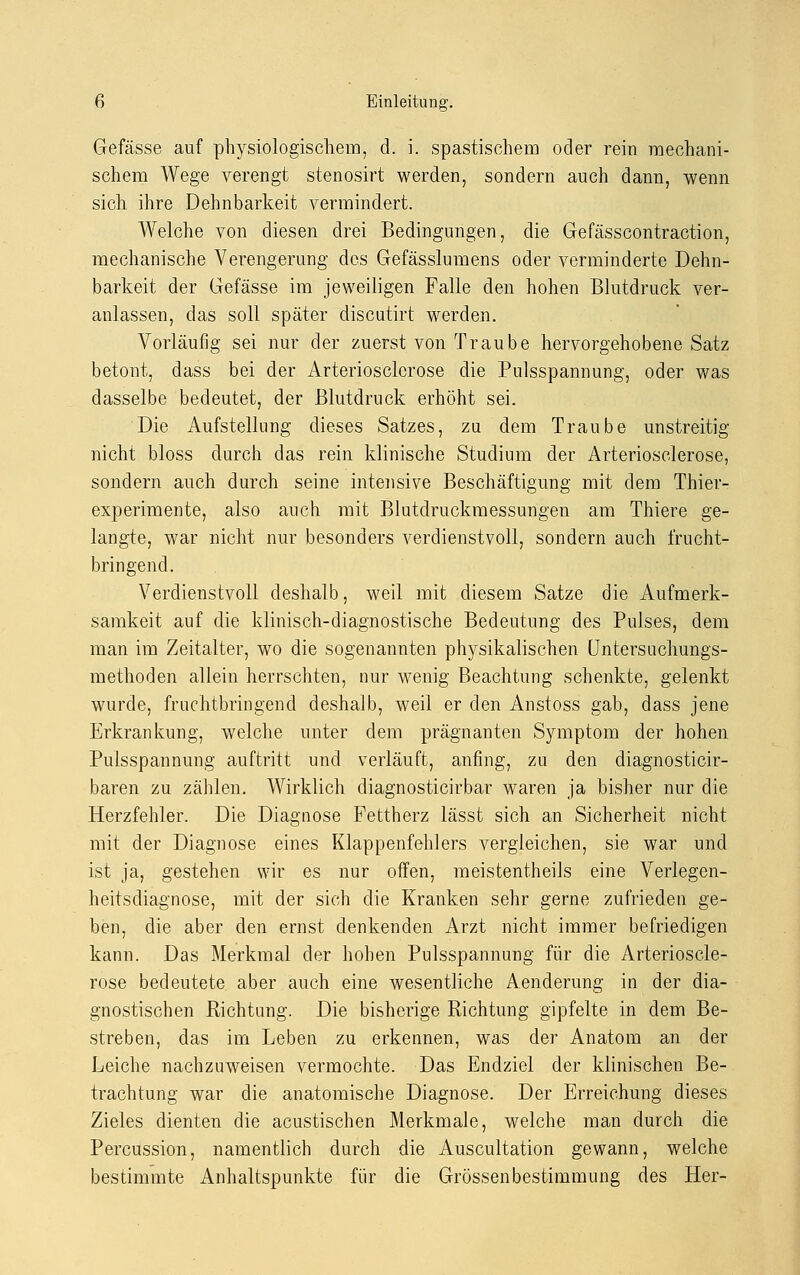 Gefässe auf physiologischem, d. i. spastischem oder rein mechani- schem Wege verengt stenosirt werden, sondern auch dann, wenn sich ihre Dehnbarkeit vermindert. Welche von diesen drei Bedingungen, die Gefässcontraction, mechanische Verengerung des Gefässlumens oder verminderte Dehn- barkeit der Gefässe im jeweiligen Falle den hohen Blutdruck ver- anlassen, das soll später discutirt werden. Vorläufig sei nur der zuerst von Traube hervorgehobene Satz betont, dass bei der Arteriosclerose die Pulsspannung, oder was dasselbe bedeutet, der Blutdruck erhöht sei. Die Aufstellung dieses Satzes, zu dem Traube unstreitig nicht bloss durch das rein klinische Studium der Arteriosclerose, sondern auch durch seine intensive Beschäftigung mit dem Thier- experimente, also auch mit Blutdruckmessungen am Thiere ge- langte, war nicht nur besonders verdienstvoll, sondern auch frucht- bringend. Verdienstvoll deshalb, weil mit diesem Satze die Aufmerk- samkeit auf die klinisch-diagnostische Bedeutung des Pulses, dem man im Zeitalter, wo die sogenannten physikalischen Untersuchungs- methoden allein herrschten, nur wenig Beachtung schenkte, gelenkt wurde, fruchtbringend deshalb, weil er den Anstoss gab, dass jene Erkrankung, welche unter dem prägnanten Symptom der hohen Pulsspannung auftritt und verläuft, anfing, zu den diagnosticir- baren zu zählen. Wirklich diagnosticirbar waren ja bisher nur die Herzfehler. Die Diagnose Fettherz lässt sich an Sicherheit nicht mit der Diagnose eines Klappenfehlers vergleichen, sie war und ist ja, gestehen wir es nur offen, meistentheils eine Verlegen- heitsdiagnose, mit der sich die Kranken sehr gerne zufrieden ge- ben, die aber den ernst denkenden Arzt nicht immer befriedigen kann. Das Merkmal der hohen Pulsspannung für die Arterioscle- rose bedeutete aber auch eine wesentliche Aenderung in der dia- gnostischen Richtung. Die bisherige Richtung gipfelte in dem Be- streben, das im Leben zu erkennen, was der Anatom an der Leiche nachzuweisen vermochte. Das Endziel der klinischen Be- trachtung war die anatomische Diagnose. Der Erreichung dieses Zieles dienten die acustischen Merkmale, welche man durch die Percussion, namentlich durch die Auscultation gewann, welche bestimmte Anhaltspunkte für die Grössenbestimmung des Her-