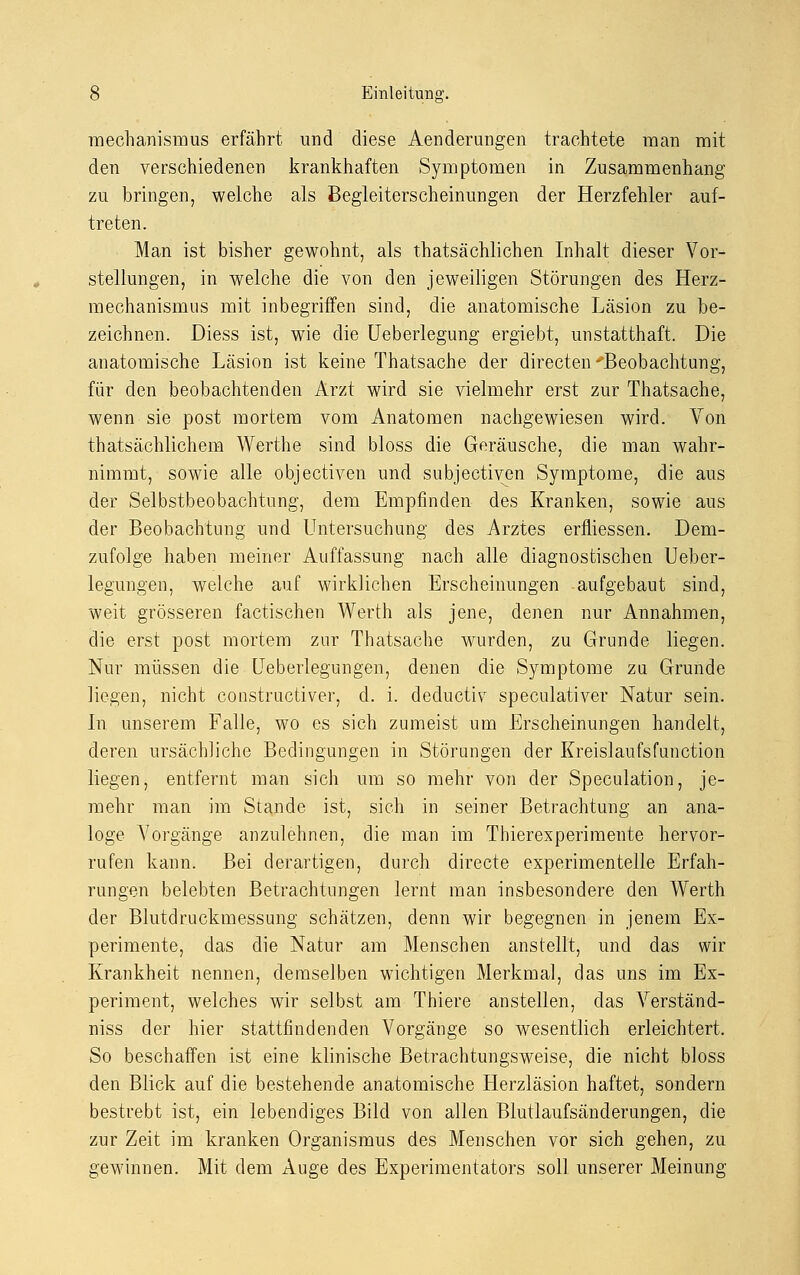 mechanismus erfährt und diese Aenderungen trachtete man mit den verschiedenen krankhaften Symptomen in Zusammenhang zu bringen, welche als Begleiterscheinungen der Herzfehler auf- treten. Man ist bisher gewohnt, als tatsächlichen Inhalt dieser Vor- stellungen, in welche die von den jeweiligen Störungen des Herz- mechanismus mit inbegriffen sind, die anatomische Läsion zu be- zeichnen. Diess ist, wie die Ueberlegung ergiebt, unstatthaft. Die anatomische Läsion ist keine Thatsache der directen Beobachtung, für den beobachtenden Arzt wird sie vielmehr erst zur Thatsache, wenn sie post mortem vom Anatomen nachgewiesen wird. Von thatsächlichem Werthe sind bloss die Geräusche, die man wahr- nimmt, sowie alle objectiven und subjectiyen Symptome, die aus der Selbstbeobachtung, dem Empfinden des Kranken, sowie aus der Beobachtung und Untersuchung des Arztes erfliessen. Dem- zufolge haben meiner Auffassung nach alle diagnostischen Ueber- legungen, welche auf wirklichen Erscheinungen aufgebaut sind, weit grösseren factischen Werth als jene, denen nur Annahmen, die erst post mortem zur Thatsache wurden, zu Grunde liegen. Nur müssen die Ueberlegungen, denen die Symptome zu Grunde liegen, nicht constructiver, d. i. deductiv speculativer Natur sein. In unserem Falle, wo es sich zumeist um Erscheinungen handelt, deren ursächliche Bedingungen in Störungen der Kreislaufsfunction liegen, entfernt man sich um so mehr von der Speculation, je- mehr man im Stande ist, sich in seiner Betrachtung an ana- loge A7orgänge anzulehnen, die man im Thierexperimente hervor- rufen kann. Bei derartigen, durch directe experimentelle Erfah- rungen belebten Betrachtungen lernt man insbesondere den Werth der Blutdruckmessung schätzen, denn wir begegnen in jenem Ex- perimente, das die Natur am Menschen anstellt, und das wir Krankheit nennen, demselben wichtigen Merkmal, das uns im Ex- periment, welches wir selbst am Thiere anstellen, das Verständ- niss der hier stattfindenden Vorgänge so wesentlich erleichtert. So beschaffen ist eine klinische Betrachtungsweise, die nicht bloss den Blick auf die bestehende anatomische Herzläsion haftet, sondern bestrebt ist, ein lebendiges Bild von allen Blutlaufsänderungen, die zur Zeit im kranken Organismus des Menschen vor sich gehen, zu gewinnen. Mit dem Auge des Experimentators soll unserer Meinung