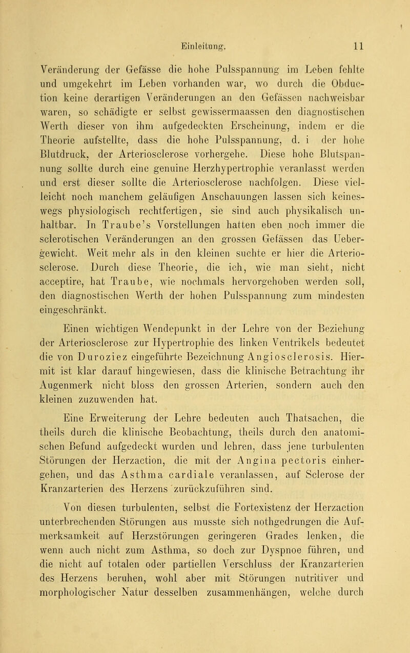 Veränderung der Gefässe die hohe Pulsspannung im Leben fehlte und umgekehrt im Leben vorhanden war, wo durch die Obduc- tion keine derartigen Veränderungen an den Gefässen nachweisbar waren, so schädigte er selbst gewissermaassen den diagnostischen Werth dieser von ihm aufgedeckten Erscheinung, indem er die Theorie aufstellte, dass die hohe Pulsspannung, d. i der hohe Blutdruck, der Arteriosclerose vorhergehe. Diese hohe Blutspan- nung sollte durch eine genuine Herzhypertrophie veranlasst werden und erst dieser sollte die Arteriosclerose nachfolgen. Diese viel- leicht noch manchem geläufigen Anschauungen lassen sich keines- wegs physiologisch rechtfertigen, sie sind auch physikalisch un- haltbar. In Traube's Vorstellungen hatten eben noch immer die seierotischen Veränderungen an den grossen Gefässen das Ueber- gewicht. Weit mehr als in den kleinen suchte er hier die Arterio- sclerose. Durch diese Theorie, die ich, wie man sieht, nicht acceptire, hat Traube, wie nochmals hervorgehoben werden soll, den diagnostischen Werth der hohen Pulsspannung' zum mindesten eingeschränkt. Einen wichtigen Wendepunkt in der Lehre von der Beziehung der Arteriosclerose zur Hypertrophie des linken Ventrikels bedeutet die von Duroziez eingeführte Bezeichnung Angiosclerosis. Hier- mit ist klar darauf hingewiesen, dass die klinische Betrachtung ihr Augenmerk nicht bloss den grossen Arterien, sondern auch den kleinen zuzuwenden hat. Eine Erweiterung der Lehre bedeuten auch Thatsachen, die theils durch die klinische Beobachtung, theils durch den anatomi- schen Befund aufgedeckt wurden und lehren, dass jene turbulenten Störungen der Herzaction, die mit der Angina pectoris einher- gehen, und das Asthma cardiale veranlassen, auf Sclerose der Kranzarterien des Herzens zurückzuführen sind. Von diesen turbulenten, selbst die Fortexistenz der Herzaction unterbrechenden Störungen aus musste sich nothgedrungen die Auf- merksamkeit auf Herzstörungen geringeren Grades lenken, die wenn auch nicht zum Asthma, so doch zur Dyspnoe führen, und die nicht auf totalen oder partiellen Verschluss der Kranzarterien des Herzens beruhen, wohl aber mit Störungen nutritiver und morphologischer Natur desselben zusammenhängen, welche durch
