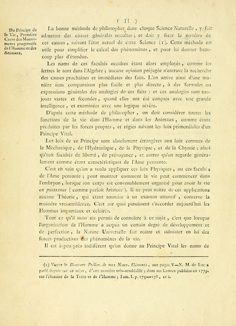 ( tî ) Du Principe de La bonne méthode de philosopher dans chaque Science Naturelle , y fait la Vie, Première admettre des causes générales occultes } et doit y fixer le nombre de Cause des Mouve- . mems progressifs ces causes , suivant 1 état actuel de cette Science ( i ). Cette méthode est de 1 Homme et des mj]e pour simpiif]er le calcul des phénomènes, et pour lui donner beau- Animaux. r coup plus d'étendue. Les noms de ces facultés occultes étant alors employés , comme les lettres le sont dans l'Algèbre ; aucune opinion préjugée n'entrave la recherche des causes prochaines et immédiates des faits. L'on arrive ainsi d'une ma- nière sans comparaison plus facile et plus directe , à des formules ou expressions générales des analogies de ces faits : et ces analogies sont tou- jours vastes et fécondes , quand elles ont été conçues avec une grande intelligence , et examinées avec une logique sévère. D'après cette méthode de philosopher , on doit considérer toutes les fonctions de la vie dans l'Homme et dans les Animaux , comme étant produites par les forces propres , et régies suivant les loix primordiales d'un Principe Vital. Les loix de ce Principe sont absolument étrangères aux loix connues de la Méchanique , de l'Hydraulique , de la Physique , et de la Chymie \ ainsi qu'aux facultés de liberté , de prévoyance , et autres qu'on regarde généra- lement comme étant caractéristiques de l'Ame pensante. C'est eh vain qu'on a voulu appliquer ces loix Physiques , ou ces facultés de l'Ame pensante ; pour montrer comment la vie peut commencer dans l'embryon, lorsque son corps est convenablement organisé pour avoir la vie en puissance ( comme parloit Aristoce ). Il ne peut naître de ces applications aucune Théorie , qui étant soumise à un examen attentif , conserve la moindre vraisemblance. C'est sur quoi paroissent s'accorder aujourd'hui -les Hommes impartiaux et éclairés. Tout ce qu'il nous est permis de connoître à ce sujet , c'est que lorsque l'organisation de l'Homme a acquis un certain degré de développement et de perfection , la Nature Universelle fait naître et subsister en lui des forces productives des phénomènes de la vie. Il est à-peu-près- indiffèrent qu'on donne au Principe Vital les noms de (2) Voyez le Discours Frclim. de mes Nouv.. Eléments , aux pages V—X. M. de Luc a parle' depuis sur ce sujet, d'une manière très-semblable ; dans ses Lettres publiées en 1773» sur l'Histoire de la Terre et de l'Homme ; Tom. I. p. 175—178, et s. ^