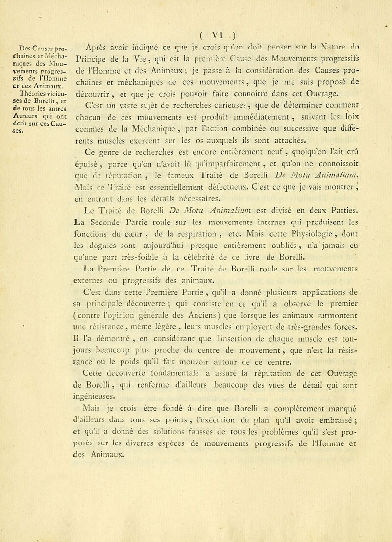 Des Causes pro- chaines et Mécha- niques des Mou- vements progres- sifs de l'Homme et des Animaux. Théories vicieu- ses de Borelli, et de tous les autres Auteurs qui ont écrit sur ces Cau- ( VI ) Après avoir indiqué ce que je crois qu'on doit penser sur la Nature du Principe de la Vie , qui est la première Cause des Mouvements progressifs de l'Homme et des Animaux j je passe à la considération des Causes pro- chaines et méchaniques de ces mouvements , que je me suis proposé de découvrir , et que je crois pouvoir faire connoître dans cet Ouvrage. C'est un vaste sujet de recherches curieuses, que de déterminer comment chacun de ces mouvements est produit immédiatement , suivant les loix connues de la Méchanique , par l'action combinée ou successive que diffé- rents muscles exercent sur les os auxquels ils sont attachés.. Ce genre de recherches est encore entièrement neuf, quoiqu'on l'ait crû épuisé , parce qu'on n'avoir, lu qu'imparfaitement, et qu'on ne connoissoit que de réputation , le fameux Traité de Borelli De Motu Animalium. Mais ce Traité est essentiellement défectueux. C'est ce que je vais montrer, en entrant dans les détails nécessaires. Le Traité de Borelli De Motu Animalium est divisé en deux Parties. La Seconde Partie roule sur les mouvements internes qui produisent les fonctions du cœur , de la respiration , etc. Mais cette Physiologie , dont les dogmes sont aujourd'hui presque entièrement oubliés, n'a jamais eu qu'une part très-foible à la célébrité de ce livre de Borelli. La Première Partie de ce Traité de Borelli roule sur les mouvements externes ou progressifs des animaux. C'est dans cette Première Partie , qu'il a donné plusieurs applications de sa principale découverte ■, qui consiste en ce qu'il a observé le premier ( contre l'opinion générale des Anciens ) que lorsque les animaux surmontent une résistance, même légère , leurs muscles employent de très-grandes forces. Il l'a démontré , en considérant que l'insertion de chaque muscle est tou- jours beaucoup plus proche du centre de mouvement, que n'est la résis- tance ou le poids qu'il fait mouvoir autour de ce centre. Cette découverte fondamentale a assuré la réputation de cet Ouvrage de Borelli, qui renferme d'ailleurs beaucoup des vues de détail qui sont ingénieuses. Mais je crois être fondé- à dire que Borelli a complètement manqué d'ailleurs dans tous ses points, l'exécution du plan qu'il avoit embrassé ; et qu'il a donné des solutions fausses de tous les problèmes qu'il s'est pro- posés sur les diverses espèces de mouvements progressifs de l'Homme et des Animaux.