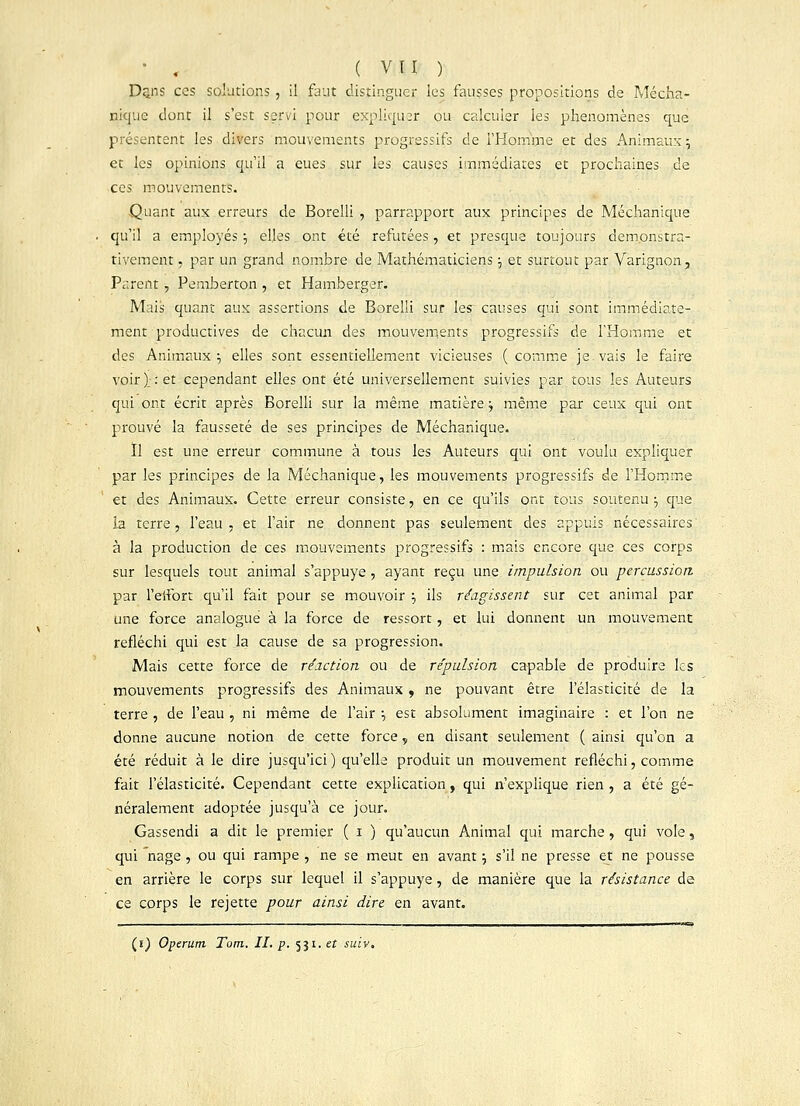 Dans ces solutions , il faut distingue! les fausses propositions de Mécha- nique dont il s'est servi pour expliquer ou calculer les phénomènes que présentent les divers mouvements progressifs de l'Homme et des Animaux \ et les opinions qu'il a eues sur les causes immédiates et prochaines de ces mouvements. Quant aux erreurs de Borelli , parrapport aux principes de Méchanique qu'il a employés ■■, elles ont été refutées, et presque toujours dem.onstra- tivement, par un grand nombre de Mathématiciens ; et surtout par Varignon, Parent, Pemberton , et Hamberger. Mais quant aux assertions de Borelli sur les~ causes qui sont immédiate- ment productives de chacun des mouvements progressifs de l'Homme et des Animaux:, elles sont essentiellement vicieuses ( comme je vais le faire voir)_: et cependant elles ont été universellement suivies par tous les Auteurs qui ont écrit après Borelli sur la même matière j même par ceux qui ont prouvé la fausseté de ses principes de Méchanique. Il est une erreur commune à tous les Auteurs qui ont voulu expliquer par les principes de la Méchanique, les mouvements progressifs de l'Homme et des Animaux. Cette erreur consiste, en ce qu'ils ont tous soutenu -v que la terre, l'eau , et l'air ne donnent pas seulement des appuis nécessaires; à la production de ces mouvements progressifs : mais encore que ces corps sur lesquels tout animal s'appuye , ayant reçu une impulsion ou percussion par l'effort qu'il fait pour se mouvoir } ils réagissent sur cet animal par une force analogue à la force de ressort, et lui donnent un mouvement réfléchi qui est la cause de sa progression. Mais cette force de réaction ou de repulsion capable de produire les mouvements progressifs des Animaux , ne pouvant être l'élasticité de la terre , de l'eau , ni même de l'air ■-, est absolument imaginaire : et l'on ne donne aucune notion de cette force, en disant seulement ( ainsi qu'on a été réduit à le dire jusqu'ici) qu'elle produit un mouvement refléchi, comme fait l'élasticité. Cependant cette explication, qui n'explique rien , a été gé- néralement adoptée jusqu'à ce jour. Gassendi a dit le premier ( i ) qu'aucun Animal qui marche, qui vole, qui nage, ou qui rampe , ne se meut en avant ; s'il ne presse et ne pousse en arrière le corps sur lequel il s'appuye, de manière que la résistance de ce corps le rejette pour ainsi dire en avant. (i) Operum Tarn. IL p. 531. et suiv.