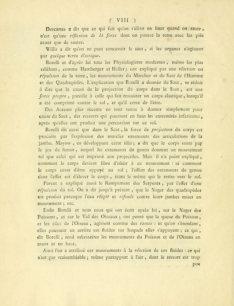 Descartes a dit que ce qui fait qu'on s'élève en haut quand on saute,, n'est qu'une réflexion de la force dont on pousse la terre avec les pies avant que de sauter» Willis a dit qu'on ne peut concevoir le saut , si les organes n'agissent par quelque vertu élastique. Borelli et d'après lui tous les Physiologistes modernes , même les plus célèbres, comme Hamberger et Haller ; ont expliqué par une réaction ou répulsion de la terre , les mouvements du Marcher et du Saut de l'Homme et des Quadrupèdes. L'explication que Borelli a donnée du Saut, se réduit à dire que la cause de la projection du _corps dans le Saut, est une force propre , pareille à celle qui fait ressauter un corps élastique, lorsqu'il a été comprimé contre le sol , et qu'il cesse de l'être. Des Auteurs plus récents en sont venus à donner simplement pour cause du Saut , des ressorts qui poussent en haut les extrémités inférieures ^ après qu'elles ont produit une percussion sur ce sol. Borelli dit aussi que dans le Saut, la force de projection du corps est- produite par l'explosion des muscles extenseurs des articulations de la jambe. Mayow , en développant cette idée •■, a dit que le corps saute paf le jeu du fémur, auquel les extenseurs du genou donnent un mouvement tel que celui qui est imprimé aux projectiles. Mais il n'a point expliqué, comment le corps devient libre d'obéir à ce mouvement : ni comment le corps cesse d'être appuyé au sol •-, l'effort des extenseurs du genou dont l'effet est d'élever le corps , étant le même qui le retire vers le sol. Parent a expliqué aussi le Rampement des Serpents , par l'effet d'une répulsion du sol. On a dit jusqu'à présent , que le Nager des quadrupèdes est produit parceque l'eau réagit et refoule contre leurs jambes mises en mouvement ; etc. Enfin Borelli et tous ceux qui ont écrit après lui , sur le Nager de* Poissons, et sur le Vol des Oiseaux \ ont pensé que la queue du Poisson,. et les ailes de l'Oiseau , agissent comme des rames : et qu'en s'étendant, elles poussent en arrière ces fluides sur lesquels elles s'appuyent ; ce qui , dit Borelli , rend nécessaires les mouvements du Poisson et de l'Oiseau en avant et en haut., Ainsi l'on a attribué ces mouvements à la réaction de ces fluides : ce qui ïCest pas vraisemblable j même parrapport à l'air , dont le ressort est trop- pew