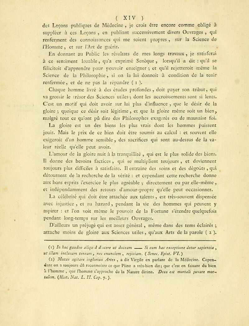 des Leçons publiques de Médecine , je crois être encore comme obligé à suppléer à ces Leçons , en publiant successivement divers Ouvrages , qui renferment des connoissances qui me soient propres , sur la Science de l'Homme , et sur l'Art de guérir.  ■ . En donnant au Public les résultats de mes longs travaux, je satisferai à ce sentiment louable, qu'a exprimé Senèque , lorsqu'il a dit : qu'il se félicitoit d'apprendre pour pouvoir enseigner \ et qu'il rejetteroit même la Science de la Philosophie , si on la lui donnoit à condition de la tenir renfermée , et de ne pas la répandre ( i ). Chaque homme livré à des études profondes, doit payer son tribut, qui va grossir le trésor des Sciences utiles \ dont les accroissements sont si lents. C'est un motif qui doit avoir sur lui plus d'influence , que le désir de la gloire ; quoique ce désir soit légitime , et que la gloire même soit un bien ^ malgré tout ce qu'ont pu dire des Philosophes exagérés ou de mauvaise foi, La gloire est un des biens les plus vrais dont les hommes puissent jouir. Mais le prix de ce bien doit être soumis au calcul : et souvent elle exigeroit d'un homme sensible , des sacrifices qui sont au-dessus de la va- leur réelle qu'elle peut avoir. L'amour de la gloire nuit à la tranquillité , qui est le plus solide des biens. Il donne des besoins factices , qui se multiplient toujours , et deviennent toujours plus difficiles à satisfaire. Il entraîne des soins et des dégoûts, qui détournent de la recherche de la vérité : et cependant cette recherche donne aux bons esprits l'exercice le plus agréable y directement ou par elle-même, et indépendamment des retours d'amour-propre qu'elle peut occasionner. La célébrité qui doit être attachée aux talents, est très-souvent dispensée avec injustice , et au hazard , pendant la vie des hommes qui peuvent y aspirer : et l'on voit même le pouvoir de la Fortune s'étendre quelquefois pendant long-temps sur les meilleurs Ouvrages. D'ailleurs un préjugé qui est assez général , même dans des tems éclairés j attache moins de gloire aux Sciences utiles, qu'aux Arts de la parole ( 2 ). (1) In hoc gaudeo aliqu d dlscere ut doceam Si cum hac exceptions detur sapientia , ut illam inclusam teneam , nec enunciem , rejiciam. ( Senec. Epist. VI. ) (2) Mutas agitaré inglorius Artes , a dit Virgile en parlant de la Médecine. Cepen- dant on a toujours dû reconnoître ce que Pline a très-bien dit; que c'est en faisant du bien. à l'homme , que l'homme s'approche de la Nature divine. Deus est mortali juvarc mor^ îalem. (Hist. Nat. L. II. Cap. 7. ).