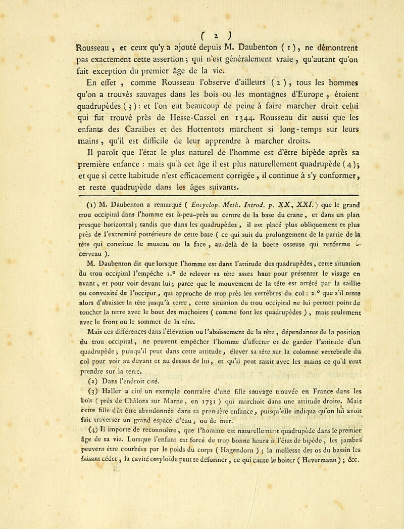 r z ; Rousseau , et ceux qu'y a ajouté depuis M. Daubenton ( i ), ne démontrent pas exactement cette assertion ■-, qui n'est généralement vraie , qu'autant qu'on fait exception du premier âge de la vie. En effet , comme Rousseau l'observe d'ailleurs ( 2. ) , tous les hommes qu'on a trouvés sauvages dans les bois ou les montagnes d'Europe , étoient quadrupèdes ( 3 ) : et l'on eut beaucoup de peine à faire marcher droit celui qui fut trouvé près de Hesse-Cassel en 1344. Rousseau dit aussi que les enfants des Caraïbes et des Hottentots marchent si long-temps sur leurs mains, qu'il est difficile de leur apprendre à marcher droits. Il paroît que l'état le plus naturel de l'homme est d'être bipède après sa première enfance : mais qu'à cet âge il est plus naturellement quadrupède (4); et que si cette habitude n'est efficacement corrigée , il continue à s'y conformer, et reste quadrupède dans les âges suivants. (1) M. Daubenton a remarqué ( Encyclop. Meth. Introd. p. XX, XXI. ) que le grand trou occipital dans l'homme est à-peu-près au centre de la base du crâne, et dans un plan, presque horizontal ; tandis que dans les quadrupèdes , il est placé plus obliquement et plus près de l'extrémité postérieure de cette base ( ce qui suit du prolongement de la partie de la tête qui constitue le museau ou la face , au-delà de la boëte osseuse qui renferme L- cerveau ). ^ M. Daubenton dit que lorsque l'homme est dans l'attitude des quadrupèdes, cette situation du trou occipital l'empêche i.° de relever sa tête assez haut pour présenter le visage en avant, et pour voir devant lui ; parce que le mouvement de la tête est arrêté par la saillie ou convexité de l'occiput, qui approche de trop près les vertèbres du col : 2.0 que s'il tente alors d'abaisser la tète jusqu'à terre , cette situation du trou occipital ne lui permet point de toucher la terre avec le bout des mâchoires ( comme font les quadrupèdes ) , mais seulement avec le front ou le sommet de la tête. Mais ces différences dans l'élévation ou l'abaissement de la tête , dépendantes de la position du trou occipital, ne peuvent empêcher l'homme d'affecter et de garder l'attitude d'un quadrupède; puisqu'il peut dans cette attitude, élever sa tète sur la colomne vertébrale du col pour voir au devant et au dessus de lui, et qu'il peut saisir avec les mains ce qu'il veut prendre sur la terre. (2) Dans l'endroit cité. (3) Haller a cité un exemple contraire d'une fille sauvage trouvée en France dans les bois ( près de Châlons sur Marne, en 1731 ) qui marchoit dans une attitude droite. Mais cette fille dût être abandonnée dans sa première enfance, puisqu'elle indiqua qu'on lui avoir fait traverser un grand espace d'eau , ou de mer. {4) Il importe de reconnoître, que l'homme est naturellement quadrupède dans le premier âge de sa vie. Lorsque l'enfant est forcé de trop bonne heure à l'état de bipède, les jambes peuvent être courbées par le poids du corps ( Hagendorn ) ; la mollesse des os du bassin les faisant céder, la cavité cotyloïde psut se déformer, ce qui cause le boiter ( Hevermann ) ; &c.