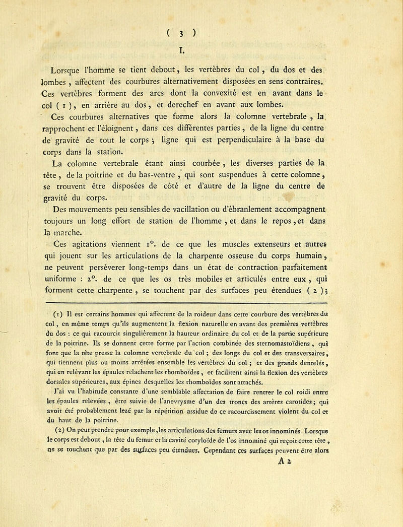 I. Lorsque l'homme se tient debout, les vertèbres du col, du dos et des lombes , affectent des courbures alternativement disposées en sens contraires. Ces vertèbres forment des arcs dont la convexité est en avant dans le col ( i ), en arrière au dos, et derechef en avant aux lombes. Ces courbures alternatives que forme alors la colomne vertébrale, la. rapprochent et l'éloignent, dans ces différentes parties, de la ligne du centre de gravité de tout le corps j ligne qui est perpendiculaire à la base du corps dans la station. La colomne vertébrale étant ainsi courbée , les diverses parties de la. tête , de la poitrine et du bas-ventre , qui sont suspendues à cette colomne , se trouvent être disposées de côté et d'autre de la ligne du centre de gravité du corps. Des mouvements peu sensibles de vacillation ou d'ébranlement accompagnent toujours un long effort de station de l'homme 5 et dans le repos,et dans la marche. Ces agitations viennent i°. de ce que les muscles extenseurs et autres qui jouent sur les articulations de la charpente osseuse du corps humain, ne peuvent persévérer long-temps dans un état de contraction parfaitement uniforme : 2°. de ce que les os très mobiles et articulés entre eux , qui forment cette charpente , se touchent par des surfaces peu étendues (2)5 (1) Il est certains hommes qui affectent de la roideur dans cette courbure des vertèbres du col, en même temps qu'ils augmentent la flexion naturelle en avant des premières vertèbres du dos : ce qui racourcit singulièrement la hauteur ordinaire du col et de la partie supérieure de la poitrine. Ils se donnent cette forme par l'action combinée des srernomastoïdiens, qui font que la tête presse la colomne vertébrale du col ; des longs du col et des transversales, qui tiennent plus ou moins arrêtées ensemble les vertèbres du col ; et des grands dentelés, qui en relevant les épaules relâchent les rhomboïdes , et facilitent ainsi la flexion des vertèbres dorsales supérieures, aux épines desquelles les rhomboïdes sont attachés. J'ai vu l'habitude constante d'une semblable affectation de faire rentrer le col roidi entre les épaules relevées , être suivie de l'anevrysme d'un des troncs des artères carotides ; qui avoit été probablement lezé par la répétition assidue de ce racourcissement violent du col et du haut de la poitrine. (2) On peut prendre pour exemple ,les articulations des fémurs avec les os innominés Lorsque le corps est debout, la tête du fémur et la cavité cotyloïde de l'os innominé qui reçoit cette tête » «je se touchent que par des surfaces peu étendues. Cependant ces surfaces peuvent être alors A £