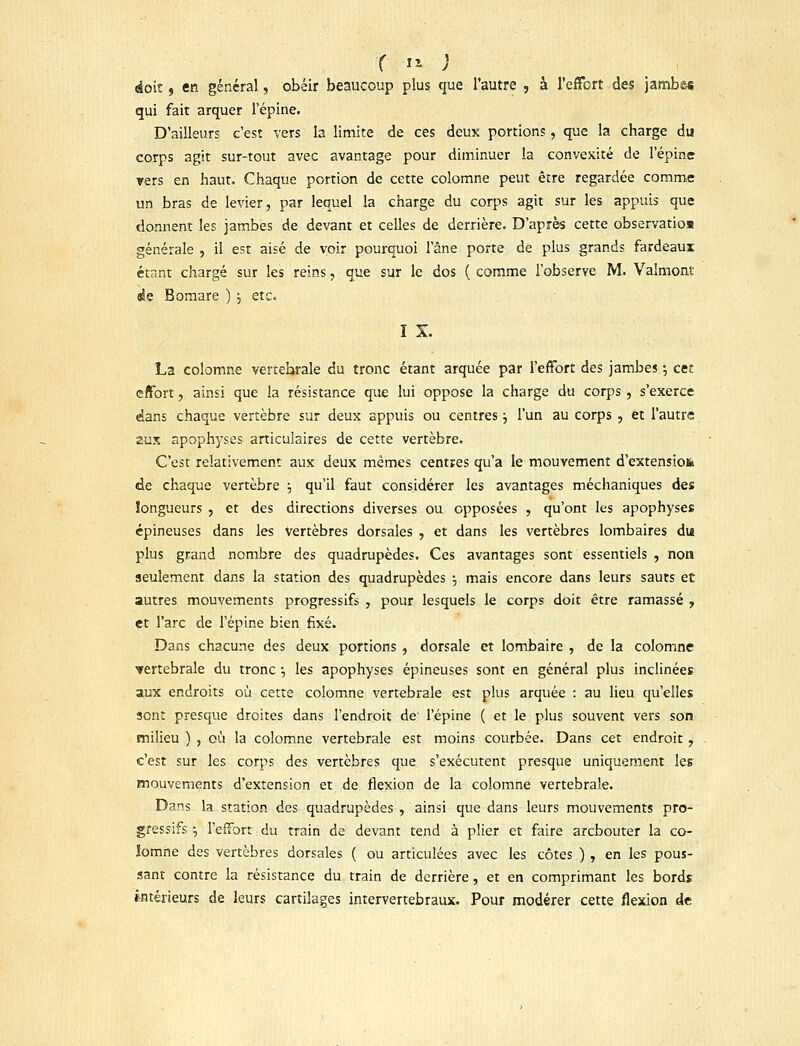 r » ; doit, en général, obéir beaucoup plus que l'autre , à l'effort des jambes qui fait arquer l'épine. D'ailleurs c'est vers la limite de ces deux portions, que la charge du corps agit sur-tout avec avantage pour diminuer la convexité de l'épine vers en haut. Chaque portion de cette colomne peut être regardée comme un bras de levier, par lequel la charge du corps agit sur les appuis que donnent les jambes de devant et celles de derrière. D'après cette observation générale , il est aisé de voir pourquoi l'âne porte de plus grands fardeaux étant chargé sur les reins, que sur le dos ( comme l'observe M. Valmont de Bomare ) j etc. I X. La colomne vertehrale du tronc étant arquée par l'effort des jambes ; cet effort 7 ainsi que la résistance que lui oppose la charge du corps , s'exerce dans chaque vertèbre sur deux appuis ou centres j l'un au corps , et l'autre aux apophyses articulaires de cette vertèbre. C'est relativement aux deux mêmes centres qu'a le mouvement d'extensio& de chaque vertèbre •-, qu'il faut considérer les avantages méchaniques des longueurs , et des directions diverses ou opposées , qu'ont les apophyses épineuses dans les vertèbres dorsales , et dans les vertèbres lombaires du plus grand nombre des quadrupèdes. Ces avantages sont essentiels , non seulement dans la station des quadrupèdes -, mais encore dans leurs sauts et autres mouvements progressifs , pour lesquels le corps doit être ramassé , et l'arc de l'épine bien fixé. Dans chacune des deux portions, dorsale et lombaire , de la colomne vertébrale du tronc •, les apophyses épineuses sont en général plus inclinées aux endroits où cette colomne vertébrale est plus arquée : au lieu qu'elles sent presque droites dans l'endroit de l'épine ( et le plus souvent vers son milieu ) , où la colomne vertébrale est moins courbée. Dans cet endroit, c'est sur les corps des vertèbres que s'exécutent presque uniquement les mouvements d'extension et de flexion de la colomne vertébrale. Dans la station des quadrupèdes , ainsi que dans leurs mouvements pro- gressifs $ l'effort du train de devant tend à plier et faire arebouter la co- lomne des vertèbres dorsales ( ou articulées avec les côtes ) , en les pous- sant contre la résistance du train de derrière, et en comprimant les bords intérieurs de leurs cartilages intervertébraux. Pour modérer cette flexion de