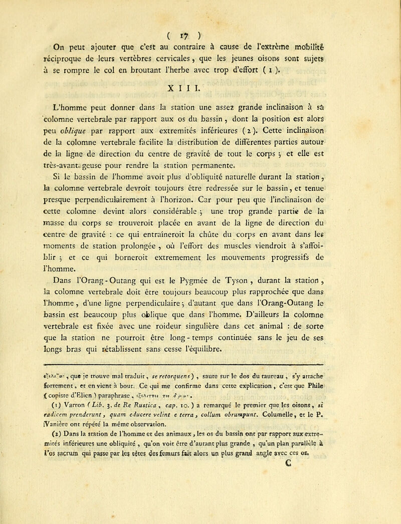 On peut ajouter que c'est au contraire à cause de l'extrême mobilité réciproque de leurs vertèbres cervicales, que les jeunes oisons sont sujets à se rompre le col en broutant l'herbe avec trop d'effort ( i ), XIII. L'homme peut donner dans la station une assez grande inclinaison à sa colomne vertébrale par rapport aux os du bassin, dont la position est alors peu oblique par rapport aux extrémités inférieures ( 2 ). Cette inclinaison de la colomne vertébrale facilite la distribution de différentes parties autour de la ligne de direction du centre de gravité de tout le corps •-, et elle est très-avanti. geuse pour rendre la station permanente. Si le bassin de l'homme avoit plus d'obliquité naturelle durant la station 5 la colomne vertébrale devroit toujours être redressée sur le bassin, et tenue presque perpendiculairement à l'horizon. Car pour peu que l'inclinaison de cette colomne devint alors considérable j une trop grande partie de la masse du corps se trouveroit placée en avant de la ligne de direction du centre de gravité : ce qui entraîneroit la chute du corps en avant dans les moments de station prolongée , où l'effort des muscles viendroit à s'affoi- blir ■-, et ce qui borneroit extrêmement les mouvements progressifs de l'homme. Dans l'Orang - Outang qui est le Pygmée de Tyson , durant la station , la colomne vertébrale doit être toujours beaucoup plus rapprochée que dans l'homme, d'une ligne perpendiculaire ■■, d'autant que dans FOrang-Outang le bassin est beaucoup plus ofclique que dans l'homme. D'ailleurs la colomne vertébrale est fixée avec une roideur singulière dans cet animal : de sorte que la station ne pourroit être long - temps continuée sans le jeu de ses longs bras qui rétablissent sans cesse l'équilibre. tÇ.i\iTo.'. , que je trouve mal traduit, se rétorquent) , saute sur le dos du taureau , s'y attache fortement, et en vient à bout. Ce qui me confirme dans cette explication, c'est que Phile < copiste d'Elien ■) paraphrase , t^AiTTti toi ffx/LL?. (1) Varron (Lib. 3. de Re Rustica , cap. 10. ) a remarqué le premier que les oisons, si radicem prenderunt, quant educere velint e terra, collum obrumpunt. Columelle, et le P. iVanière ont répété la même observation. (z) Dans la station de l'homme et des animaux, les os du bassin ont par rapport auxextre-» mités inférieures une obliquité , qu'on voit être d'autant plus grande , qu'un plan parallèle à l'os sacrum qui passe par le? têtes des fémurs fait alors un plus grani angle avec ces os, c