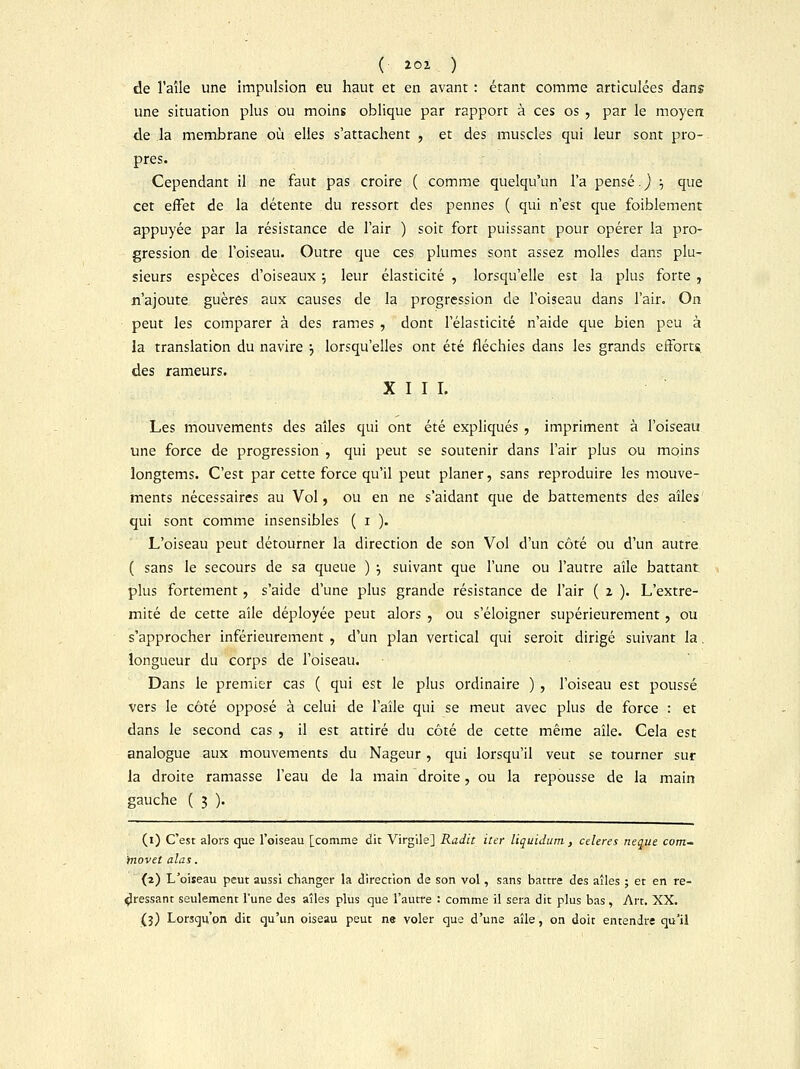 ( tàt ) de l'aîle une impulsion eu haut et en avant : étant comme articulées dans une situation plus ou moins oblique par rapport à ces os , par le moyen de la membrane où elles s'attachent , et des muscles qui leur sont pro- pres. Cependant il ne faut pas croire ( comme quelqu'un l'a pensé. ) ; que cet effet de la détente du ressort des pennes ( qui n'est que foiblement appuyée par la résistance de l'air ) soit fort puissant pour opérer la pro- gression de l'oiseau. Outre que ces plumes sont assez molles dans plu- sieurs espèces d'oiseaux \ leur élasticité , lorsqu'elle est la plus forte , n'ajoute guères aux causes de la progression de l'oiseau dans l'air. On peut les comparer à des rames , dont l'élasticité n'aide que bien peu à la translation du navire •■, lorsqu'elles ont été fléchies dans les grands efforts, des rameurs. XIII. Les mouvements des aîles qui ont été expliqués , impriment à l'oiseau une force de progression , qui peut se soutenir dans l'air plus ou moins longtems. C'est par cette force qu'il peut planer, sans reproduire les mouve- ments nécessaires au Vol , ou en ne s'aidant que de battements des aîles qui sont comme insensibles ( i ). L'oiseau peut détourner la direction de son Vol d'un côté ou d'un autre ( sans le secours de sa queue ) •■, suivant que l'une ou l'autre aile battant plus fortement, s'aide d'une plus grande résistance de l'air ( 2 ). L'extré- mité de cette aile déployée peut alors , ou s'éloigner supérieurement, ou s'approcher inférieurement , d'un plan vertical qui seroit dirigé suivant la. longueur du corps de l'oiseau. Dans le premier cas ( qui est le plus ordinaire ) , l'oiseau est poussé vers le côté opposé à celui de l'aîle qui se meut avec plus de force : et dans le second cas , il est attiré du côté de cette même aîle. Cela est analogue aux mouvements du Nageur, qui lorsqu'il veut se tourner sur la droite ramasse l'eau de la main droite, ou la repousse de la main gauche ( 3 ). (1) C'est alors que l'oiseau [comme dit Virgile] Radie iler liquidum , celeres neque com- tnovet alas. (2) L'oiseau peut aussi changer la direction de son vol, sans battre des aîles ; et en re- dressant seulement l'une des aîles plus que l'autre : comme il sera dit plus bas, Art. XX. (3) Lorsqu'on dit qu'un oiseau peut ne voler que d'une aîle, on doit entendre qu'il