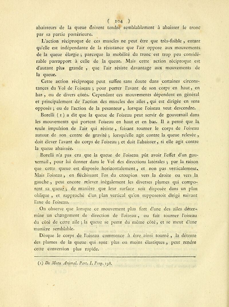 abaisseurs de la queue doivent rendre semblablement à abaisser le tronc par sa partie postérieure. L'action réciproque de ces muscles ne peut être que très-foible , entant qu'elle est indépendante de la résistance que l'air oppose aux mouvements de la queue élargie ; parceque la mobilité du tronc ' est trop peu considé- rable parrapport à celle de la queue. Mais cette action réciproque est d'autant plus grande , que l'air résiste davantage aux mouvements de la queue. Cette action réciproque peut suffire sans doute dans certaines circons- tances du Vol de l'oiseau ; pour porter l'avant de son corps en haut, en bas , ou de divers côtés. Cependant ces mouvements dépendent en général et principalement de l'action des muscles des aîles , qui est dirigée en sens opposés j ou de l'action de la pesanteur , lorsque l'oiseau veut descendre. Borelli ( i ) a dit que la queue de l'oiseau peut servir de gouvernail dans les mouvements qui portent l'oiseau en haut et en bas. Il a pensé que la seule impulsion de l'air qui résiste , faisant tourner le corps de l'oiseau autour de son centre de gravité •■, lorsqu'elle agit contre la queue relevée ? doit élever l'avant du corps de l'oiseau j et doit l'abaisser, si elle agit contre la queue abaissée. Borelli n'a pas cru que la queue de l'oiseau pût avoir l'effet d'un gou- vernail , pour lui donner dans le Vol des directions latérales •■, par la raison que cette queue est disposée horizontalement, et non pas verticalement^ Mais l'oiseau , en fléchissant l'os du croupion vers la droite ou vers la gauche , peut encore relever inégalement les diverses plumes qui compo- sent sa queue j de manière que leur surface soit disposée dans un plan oblique , et rapproché d'un plan vertical qu'en supposerait dirigé suivant l'axe de l'oiseau. On observe que lorsque ce mouvement plus fort d'une des aîles déter* mine un changement de direction de l'oiseau , ou fait tourner l'oiseau du côté de cette aîle ; la queue se porte du même côté, et se meut d'une manière semblable. Dèsque le corps de l'oiseau commence à être ainsi tourné , la détente des plumes de la queue qui sont plus ou moins élastiques , peut rendre cette conversion plus rapide.