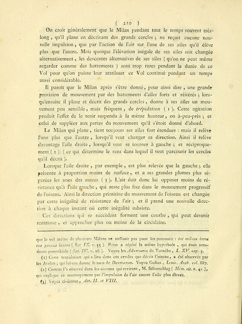 ( iTO ) On croit généralement que le Milan pendant tout le temps souvent très- long , qu'il plane en décrivant des grands cercles •■, ne reçoit aucune nou- velle impulsion , que par l'action de l'air sur l'une de ses ailes qu'il élève plus que l'autre. Mais quoique l'élévation inégale de ses aîles soit changée alternativement, les descentes alternatives de ses aîles ( qu'on ne peut même regarder comme des battements ) sont trop rares pendant la durée de ce Vol pour qu'on puisse leur attribuer ce Vol continué pendant un temps aussi considérable. Il paroît que le Milan après s'être donné, pour ainsi dire , une grande provision de mouvement par des battements d'aîles forts et réitérés •-, lors- qu'ensuite il plane et décrit des grands cercles, donne à ses aîles un mou- vement peu sensible, mais fréquent , de trépidation ( i ). Cette agitation produit l'effet de le tenir suspendu à la même hauteur, ou à-peu-près ■-, et celui de suppléer aux pertes du mouvement qu'il s'étoit donné d'abord. Le Milan qui plane , tient toujours ses aîles fort étendues : mais il relève fune plus que l'autre , lorsqu'il veut changer sa direction. Ainsi il relève davantage l'aîle droite , lorsqu'il veut se tourner à gauche j et réciproque- ment (■' 2 ) ; (. ce qui détermine le sens dans lequel il veut parcourir les cercles qu'il décrit ). Lorsque l'aîle droite , par exemple , est plus relevée que la gauche \ elle présente à proportion moins de surface , et a ses grandes plumes plus sé- parées les unes des autres ( 3 ). L'air doit donc lui opposer moins de ré- sistance qu'à l'aîle gauche, qui reste plus fixe dans le mouvement progressif de l'oiseau. Ainsi la direction primitive du mouvement de l'oiseau est changée par cette inégalité de résistance de l'air •■, et il prend une nouvelle direc- tion à chaque instant où cette inégalité subsiste. Ces directions qui se succèdent forment une courbe , qui peut devenir rentrante , et approcher plus ou moins de la circulaire. que le vol même de plusieurs Milans ne suffisoit pas pour les parcourir : tôt milvos ititra tua pascua lassos [ Sot IX. v. 55 ]. Perse a répété la même hyperbole , qui étoit sans- doute proverbiale [ Sat. IV. v. 26.]. Voyez les Advtrsaria de Turnèbe , L. XV. cap. 3. (1) Cette trépidation qui a lieu dans ces cercles que décrit l'oiseau, a été observée par les Arabes ; qui lui ont donné le nom de Davmanon. Voyez Golius , Lexic. Arab. col. 887. (z) Comme l'a observé dans les oiseaux qui revirent, M. Silberschlag [ Mém. cit. n. 41.1, qui explique ce tournoyement par l'impulsion de l'air contre l'aîle plus élevée. ii) Voyez ci-dessus, Art. IL et VIII.