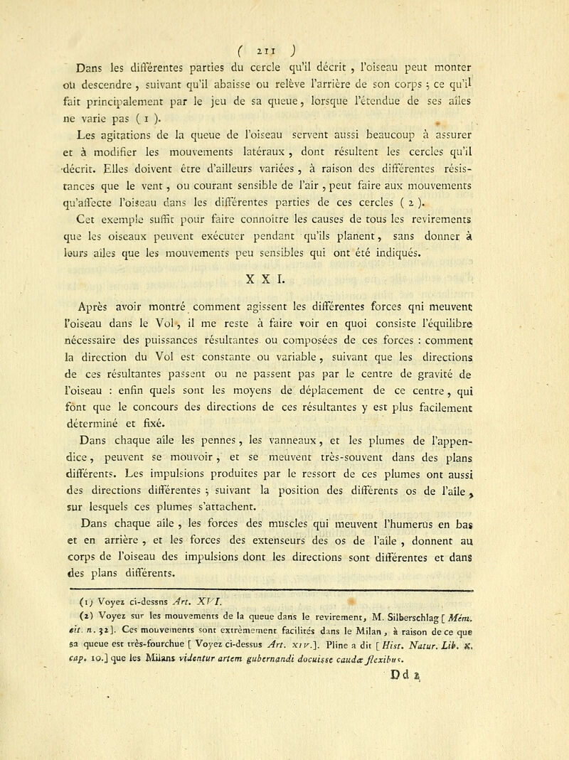 r «* ; Dans les différentes parties du cercle qu'il décrit , l'oiseau peut monter ou descendre , suivant qu'il abaisse ou relève l'arrière de son corps ; ce qu'il fait principalement par le jeu de sa queue, lorsque l'étendue de ses allés ne varie pas ( i ). Les agitations de la queue de l'oiseau servent aussi beaucoup à assurer et à modifier les mouvements latéraux , dont résultent les cercles qu'il ■décrit. Elles doivent être d'ailleurs variées , à raison des différentes résis- tances que le vent, ou courant sensible de l'air , peut faire aux mouvements qu'affecte l'oiseau dans les différentes parties de ces cercles ( z ). Cet exemple suffit pour faire connoître les causes de tous les revirements que les oiseaux peuvent exécuter pendant qu'ils planent, sans donner à leurs aîles que les mouvements peu sensibles qui ont été indiqués. XXI. Après avoir montré comment agissent les différentes forces qni meuvent l'oiseau dans le Vol, il me reste à faire voir en quoi consiste l'équilibre nécessaire des puissances résultantes ou composées de ces forces : comment la direction du Vol est- constante ou variable, suivant que les directions de ces résultantes passent ou ne passent pas par le centre de gravité de l'oiseau : enfin quels sont les moyens de déplacement de ce centre, qui font que le concours des directions de ces résultantes y est plus facilement déterminé et fixé. Dans chaque aîle les pennes, les vanneaux, et les plumes de l'appen- dice , peuvent se mouvoir , et se meuvent très-souvent dans des plans différents. Les impulsions produites par le ressort de ces plumes ont aussi des directions différentes •■, suivant la position des différents os de l'aîle, sur lesquels ces plumes s'attachent. Dans chaque aile , les forces des muscles qui meuvent l'humérus en bas et en arrière , et les forces des extenseurs des os de l'aîle , donnent au corps de l'oiseau des impulsions dont les directions sont différentes et dans des plans différents. (i; Voyez ci-dessns Art. XVI. (i) Voyez sur les mouvements delà queue dans le revirement, M. Silberschlag [ Mcm. elt. n. 32]. Ce? mouvements sont extrêmement facilite's dans le Milan, à raison de ce que sa queue est très-fourchue [ Voyez ci-dessus Art. xiv.]. Pline a dit [Hist. Natur. Lib. X, cap. xo.] que les Milans videntur artem gubernandi docuiçse caudajlexibw:. D d s