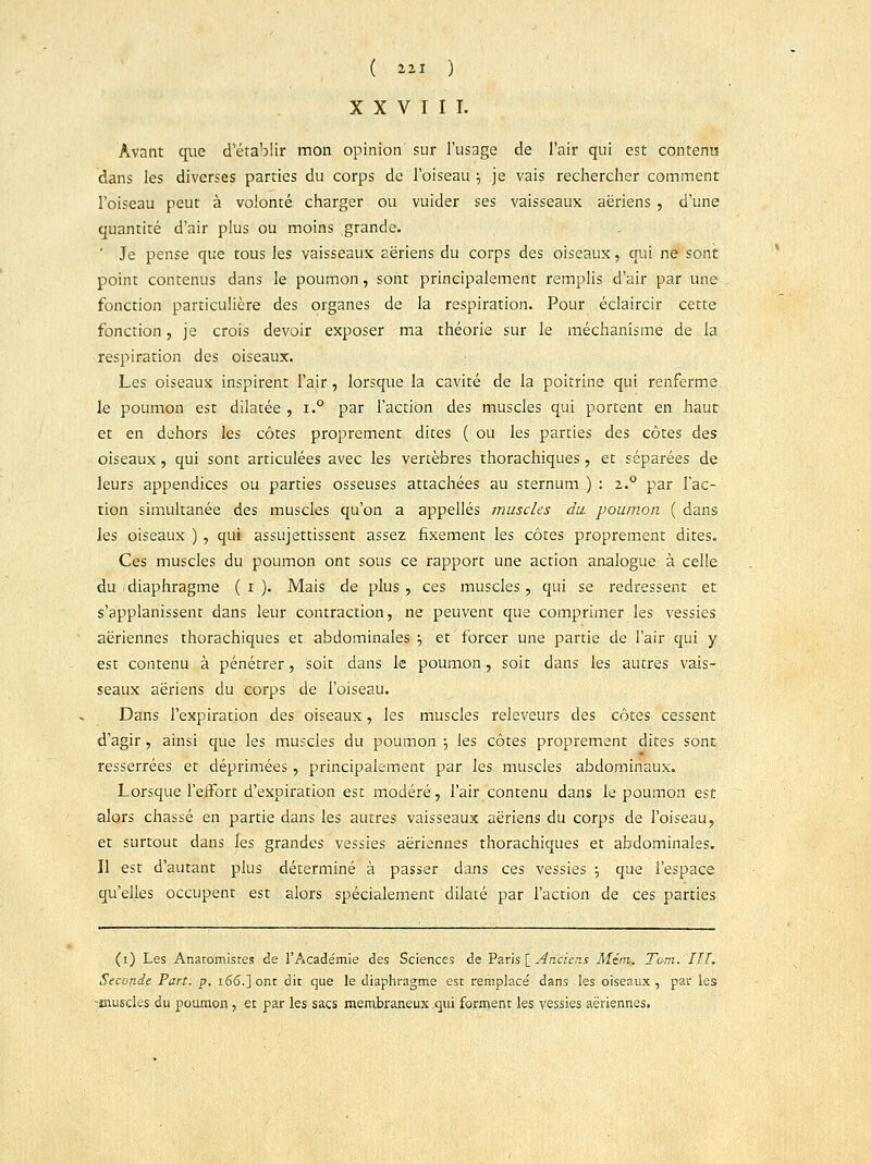 XXVIII. Avant que d'établir mon opinion sur l'usage de l'air qui est contenu dans les diverses parties du corps de l'oiseau •■, je vais rechercher comment l'oiseau peut à volonté charger ou vuider ses vaisseaux aériens , d'une quantité d'air plus ou moins grande. Je pense que tous les vaisseaux aériens du corps des oiseaux, qui ne sont point contenus dans le poumon, sont principalement remplis d'air par une fonction particulière des organes de la respiration. Pour éclaircir cette fonction, je crois devoir exposer ma théorie sur le méchanisme de la respiration des oiseaux. Les oiseaux inspirent f air , lorsque la cavité de la poitrine qui renferme le poumon est dilatée , i.° par l'action des muscles qui portent en haut et en dehors les côtes proprement, dites ( ou les parties des côtes des oiseaux, qui sont articulées avec les vertèbres thorachiques, et séparées de leurs appendices ou parties osseuses attachées au sternum ) : 2..0 par l'ac- tion simultanée des muscles qu'on a appelles muscles du poumon ( dans les oiseaux ) , qui assujettissent assez fixement les côtes proprement dites. Ces muscles du poumon ont sous ce rapport une action analogue à celle du diaphragme ( 1 ). Mais de plus, ces muscles, qui se redressent et s'applanissent dans leur contraction, ne peuvent que comprimer les vessies aériennes thorachiques et abdominales •■, et forcer une partie de l'air qui y est contenu à pénétrer, soit dans le poumon, soit dans les autres vais- seaux aériens du corps de l'oiseau. Dans l'expiration des oiseaux, les muscles releveurs des côtes cessent d'agir, ainsi que les muscles du poumon j les côtes proprement dites sont « resserrées et déprimées, principalement par les muscles abdominaux. Lorsque l'effort d'expiration est modéré, l'air contenu dans le poumon est alors chassé en partie dans les autres vaisseaux aériens du corps de l'oiseau, et surtout dans les grandes vessies aériennes thorachiques et abdominales. Il est d'autant plus déterminé à passer dans ces vessies -7 que l'espace qu'elles occupent est alors spécialement dilaté par l'action de ces parties (1) Les Anatomistes de l'Acade'mie des Sciences de Paris [ Anciens Menu Tarn. III. Seconde Part. p. 166.] ont dit que le diaphragme est remplace' dans les oiseaux, par les -eiuscles du poumon, et par les sacs membraneux qui forment les vessies aériennes,