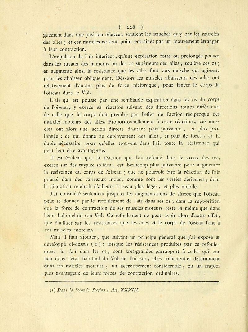 guement dans une position relevée, soutient les attaches qu'y ont les muscles des ailes ; et ces muscles ne sont point entraînés par un mouvement étranger à leur contraction. L'impulsion de l'air intérieur, qu'une expiration forte ou prolongée pousse dans les tuyaux des humérus ou des os supérieurs des ailes, soulève ces os •-, et augmente ainsi la résistance que les ailes font aux muscles qui agissent pour les abaisser obliquement. Dès-lors les muscles abaisseurs des ailes ont relativement d'autant plus de force réciproque, pour lancer le corps de l'oiseau dans le Vol. L'air qui est poussé par une semblable expiration dans les os du corps de l'oiseau, y exerce sa réaction suivant des directions toutes différentes de celle que le corps doit prendre par l'effet de l'action réciproque des muscles moteurs des aîles. Proportionnellement à cette réaction, ces mus- cles ont alors une action directe d'autant plus puissante , et plus pro- longée : ce qui donne au déployement des aîles , et plus de force , et la durée nécessaire pour qu'elles trouvent dans l'air toute la résistance qui peut leur être avantageuse. Il est évident que la réaction que l'air refoulé dans le creux des os ? exerce sur des tuyaux solides , est beaucoup plus puissante pour augmenter la résistance du corps de l'oiseau :, que ne pourroit être la réaction de l'air poussé dans des vaisseaux mous, comme sont les vessies aériennes •■, dont la dilatation rendroit d'ailleurs l'oiseau plus léger, et plus mobile. J'ai considéré seulement jusqu'ici les augmentations de vitesse que l'oiseau peut se donner par le refoulement de l'air dans ses os ■■, dans la supposition que la force de contraction de ses muscles moteurs reste la même que dans l'état habituel de son Vol. Ce refoulement ne peut avoir alors d'autre effet, que d'influer sur les résistances que les aîles et le corps de l'oiseau font à ces muscles moteurs. Mais il faut ajouter, que suivant un principe général que j'ai exposé et développé ci-dessus ( i ) : lorsque les résistances produites par ce refoule- ment de l'air dans les os, sont très-grandes parrapport à celles qui ont lieu dans l'état habituel du Vol de l'oiseau :> elles sollicitent et déterminent dans ses muscles moteurs , un accroissement considérable , ou un emploi plus avantageux de leurs forces de contraction ordinaires.