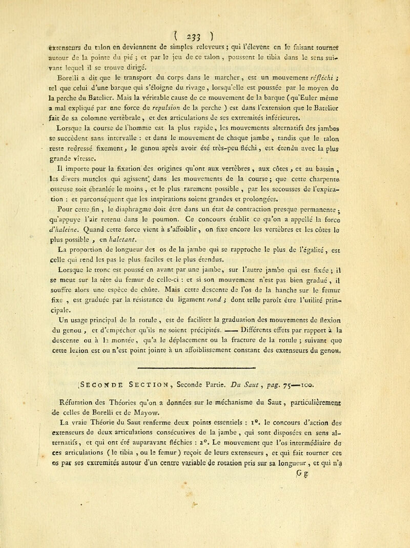 ( 2?3 1 éitcnseiirs du nlon en deviennent de simples releveurs ; qui l'élevent en le faisant tourne* autour de la pointe du pie ; et par le jeu de ce talon , poussent le tibia dans le sens sui- vant lequel il se trouve dirigé. Bore.li a dit que le transport du corps dans le marcher , est un mouvement réfléchi ; tel que celui d'une barque qui s'éloigne du rivage, lorsqu'elle est poussée par le moyen de la perche du Batelier. Mais la véritable cause de ce mouvement de la barque (qu'Euler même a mal expliqué par one force de répulsion de la perche ) est dans l'extension que le Batelier fait de sa colomne vertébrale , et des articulations de ses extrémités inférieures. Lorsque la course de l'homme est la plus rapide, les mouvements alternatifs des jambes se succèdent sans intervalle : et dans le mouvement de chaque jambe , tandis que le talon reste redressé fixement, le genou après avoir été très-peu fléchi, est -étendu avec la plus grande vitesse. Il importe pour la fixation des origines qu'ont aux vertèbres , aux côtes , et au bassin , les divers muscles qui agissent^ dans les mouvements de la course ; que cette charpente osseuse soit ébranlée le moins , et le plus rarement possible , par les secousses de l'expira- tion : et parconséquent que les inspirations soient grandes et prolongées. Pour cette fin , le diaphragme doit être dans un état de contraction presque permanente - qu'appuyé l'air retenu dans le poumon. Ce concours établit ce qu'on a appelle la force d'haleine. Quand cette force vient à s'affbiblir, on fixe encore les vertèbres et les côtes le plus possible , en haletant. La proportion de longueur des os de la jambe qui se rapproche le plus de l'égalité, est celle qui rend les pas le plus faciles et le plus étendus. Lorsque le tronc est poussé en avant par une jambe, sur l'autre jambe qui est fixée ; il se meut sur la rète du fémur de celle-ci : et si son mouvement n'est pas bien gradué , il souffre alors une espèce de chute. Mais cette descente de l'os de la hanche sur le fémur fixe , est graduée par la résistance du ligament rond ; dont telle paroît être l'utilité prin- cipale. Un usage principal de la rotule , est de faciliter la graduation des mouvements de flexion du genou , et d'empêcher qu'ils ne soient précipités. — Différents effets par rapport à la descente ou à I2 montée, qu'a le déplacement ou la fracture de la rotule ; suivant que cette lésion est ou n'est point jointe à un affoiblissement constant des extenseurs du genou» ;SEC0KDE SECTION, Seconde Partie. Du Saut, pag. 75—100. Réfutation des Théories qu'on a données sur le méchanisme du Saut, particulièrement <de celles de Borelli et de Mayow. La vraie Théorie du Saut renferme deux points essentiels : l°. le concours d'action des extenseurs de deux articulations consécutives de la jambe , qui sont disposées en sens al- ternatifs, et qui ont été auparavant fléchies : 20. Le mouvement que l'os intermédiaire de ces articulations ( le tibia , ou le fémur ) reçoit de leurs extenseurs , et qui fait tourner cet os par ses extrémités autour d'un centre variable de rotation pris sur sa longueur, et qui n'a