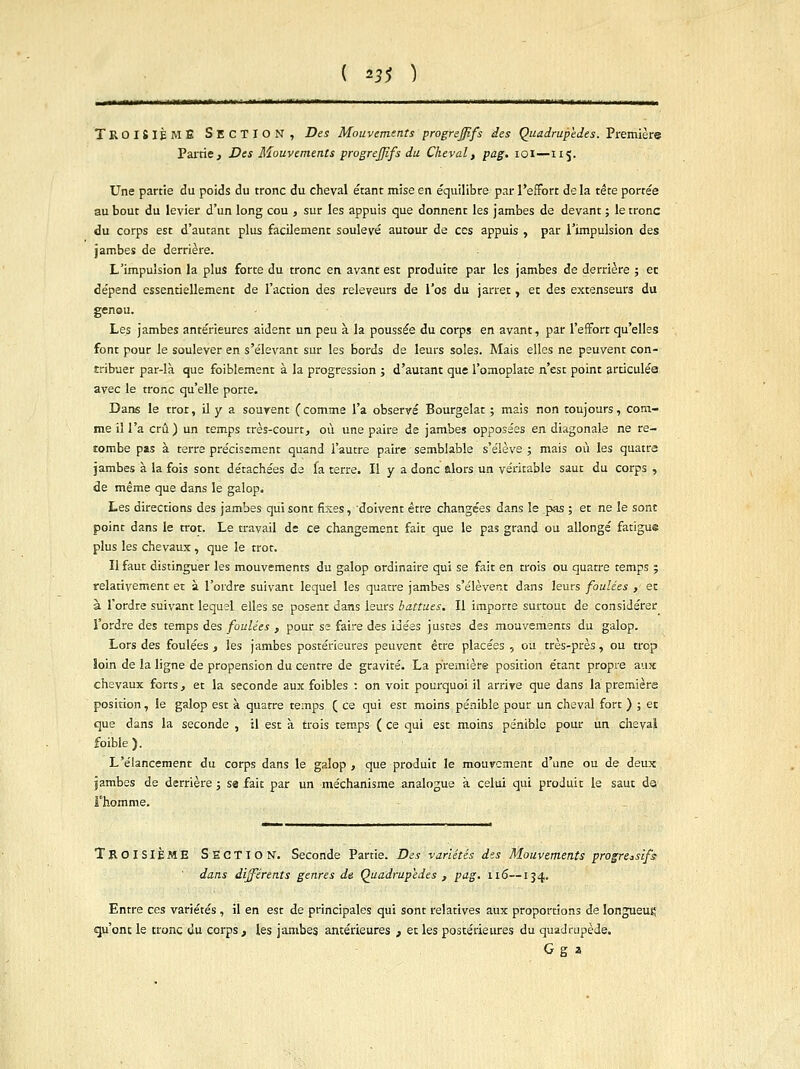 ( *3$ ) n mm ii« —i TROISIÈME SECTION, Des Mouvements progrejffs des Quadrupèdes. Première Partie, Des Mouvements progrefpfs du Cheval, pag. 101—115. Une partie du poids du tronc du cheval étant mise en équilibre par l'effort de la tête portée au bout du levier d'un long cou , sur les appuis que donnent les jambes de devant ; le tronc du corps est d'autant plus facilement soulevé autour de ces appuis , par l'impulsion des jambes de derrière. L'impulsion la plus forte du tronc en avant est produite par les jambes de derrière ; et dépend essentiellement de l'action des releveurs de l'os du jarret, et des extenseurs du genou. Les jambes antérieures aident un peu à la poussée du corps en avant, par l'effort qu'elles font pour le soulever en s'élevant sur les bords de leurs soles. Mais elles ne peuvent con- tribuer par-là que foiblement à la progression ; d'autant que l'omoplate n'est point articulés avec le tronc qu'elle porte. Dans le tror, il y a souvent ( comme l'a observé Bourgelat ; mais non toujours, com- me il l'a crû) un temps très-court, où une paire de jambes opposées en diagonale ne re- tombe pas à terre précisément quand l'autre paire semblable s'élève ; mais où les quatre jambes à la fois sont détachées de fa terre. Il y a donc alors un véritable saut du corps , de même que dans le galop. Les directions des jambes qui sont fixes, doivent être changées dans le pas ; et ne le sont point dans le trot. Le travail de ce changement fait que le pas grand ou allongé fatigue plus les chevaux , que le trot. Il faut distinguer les mouvements du galop ordinaire qui se fait en trois ou quatre temps ; relativement et à l'ordre suivant lequel les quatre jambes s'élèvent dans leurs foulées , et à l'ordre suivant lequel elles se posent dans leurs battues. Il importe surtout de considérer l'ordre des temps des foulées , pour se faire des idées justes des mouvements du galop. Lors des foulées , les jambes postérieures peuvent être placées , ou très-près, ou trop loin de la ligne de propension du centre de gravité. La première position étant propre aux chevaux forts, et la seconde aux foibles : on voit pourquoi il arrive que dans la première position, le galop est à quatre temps ( ce qui est moins pénible pour un cheval fort );et que dans la seconde , il est à trois temps ( ce qui est moins pénible pour un cheval foible ). L'élancement du corps dans le galop , que produit le mouvement d'une ou de deux jambes de derrière ; sa fait par un méchanisme analogue a celui qui produit le saut ds l'homme. TROISIÈME SECTION. Seconde Partie. Des variétés des Mouvements progressifs dans différents genres de Quadrupèdes , pag. 116—134. Entre ces variétés , il en est de principales qui sont relatives aux proportions de longueur qu'ont le tronc du corps, les jambes antérieures , et les postérieures du quadrupède. G g a