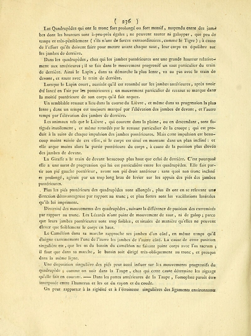 Les Quadrupèdes qui ont le tronc fort prolongé ou fort massif, suspendu entre âes jam-i bes dont les hauteurs sont à-peu-près égales ; ne peuvent sauter ni galopper , que peu de temps et très-péniblement ( s'ils n'ont de forces extraordinaires , comme le Tigre ) ; à cause de l'effort qu'ils doivent faire pour mettre avant chaque saut, leur corps en équilibre sut les jambes de derrière. Dans les quadrupèdes , chez qui les jambes postérieures ont une grande hauteur relative- ment aux antérieures ; il se fait dans le mouvement progressif un saut particulier du train de derrière. Ainsi le Lapin , dans sa démarche la plus lente, va au pas avec le train de devant, et saute avec le train de derrière. Lorsque le Lapin court, aussitôt qu'il est retombé sur les jambes antérieures, après avoir été lancé en l'air par les postérieures ; un mouvement particulier de ressaut se marque dans la moitié postérieure de son corps qu'il fait arquer. Un semblable ressaut a lieu dans la course du Lièvre , et même dans sa progression la plus» lente ; dont un temps est toujours marqué par l'élévation des jambes de devant, et l'autre temps par l'élévation des jambes de derrière. Les animaux tels que le Lièvre , qui courent dans la plaine, ou en descendant, sont fa- tigués inutilement , et même retardés par le ressaut particulier de la croupe ; qui est pro- duit à la suite de chaque impulsion des jambes postérieures. Mais cette impulsion est beau- coup moins suivie de cet effet, si le corps est situé en montant dans un plan incliné : et elle arque moins alors la partie postérieure du corps , à cause de la position plus élevée des jambes de devant. La Giraffe a le train de devant beaucoup plus haut que celui de derrière. C'est pourquoî elle a une sorte de progression qui lui est particulière entre les quadrupèdes. Elle fait par- tir son pié gauche postérieur, avant son pié droit antérieur : sans quoi son tronc incliné et prolongé, agiroit par un trop long bras de levier sur les appuis des pies des jambes postérieures. . Plus les pies postérieurs des quadrupèdes sont allongés , plus ils ont en se relevant un* direction désavantageuse par rapport au tronc ; et plus fortes sont les vacillations latérales qu'ils lui impriment. Diversité des mouvements des quadrupèdes , suivant la différence de position des extrémités par rapport au tronc. Les Lézards n'ont point de mouvement de saut, ni de galop ; parce que leurs jambes postérieures sont trop foibles, et situées de manière qu'elles ne peuvent élever que foiblement le corps en haut. Le Caméléon dans sa marche rapproche ses jambes d'un côté, en même temps qu'il éloigne extrêmement l'une de l'autre les jambes de l'autre côté. La cause de cette position singulière est , que les os du bassin du caméléon ne faisant point corps avec l'os sacrum ; il faut que dans sa marche, le bassin soit dirigé très-obliquement au tronc , et presque dans la même ligne. Une disposition singulière des pies peut aussi influer sur les mouvements progressifs du quadrupède ; comme on voit dans la Taupe , chez qui cette cause détermine les zigzags qu'elle fait en couranr. Dans les pattes antérieures de la Taupe , l'omoplate paroît être interposée entre l'humérus et les os du rayon et du coude. On peut rapporter à la rigidité et à l'étroitesse singulières des ligaments .environnants