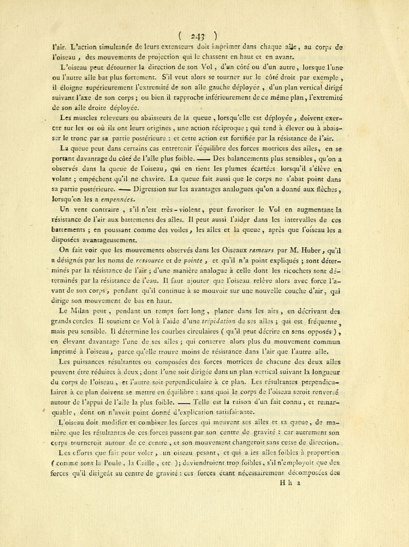 ( «43 ) l'air. L'action simultanée de leurs extenseurs doit imprimer dans chaque aîie, au corps de l'oiseau , des mouvements de projection qui le chassent en haut et en avant. L'oiseau peut de'tourner la direction de son Vol, d'un côte' ou d'un autre, lorsque l'une ou l'autre aîle bat plus fortement. S'il veut alors se tourner sur le côté droit par exemple , il éloigne supérieurement l'extrémité de son aîle gauche déployée , d'un plan vertical dirigé suivant l'axe de son corps ; ou bien il rapproche inférieurement de ce même plan, l'extrémité de son aîle droite déployée. Les muscles releveurs ou abaisseurs de la queue , lorsqu'elle est déployée, doivent exer- cer sur les os où ils ont leurs origines , une action réciproque ; qui tend à élever ou à abais- ser le tronc par sa partie postérieure : et cette action est fortifiée par la résistance de l'air. La queue peut dans certains cas entretenir l'équilibre des forces motrices des aîles, en se portant davantage du côté de Paîle plus foible. . Des balancements plus sensibles, qu'on a observés dans la queue de l'oiseau, qui en tient les plumes écartées lorsqu'il s'élève en. volant ; empêchent qu'il ne chavire. La queue fait aussi que le corps ne s'abat point dans sa partie postérieure. —— Digression sur les avantages analogues qu'on a donné aux flèches , lorsqu'on les a empennées. Un vent contraire , s'il n'est très - violent, peut favoriser le Vol en augmentant la résistance de l'air aux battements des aîles. Il peut aussi l'aider dans les intervalles de ces battements ; en poussant comme des voiles , les aîles et la queue, après que l'oiseau les a disposées avantageusement. On fait voir que les mouvements observés dans les Oiseaux rameurs par M. Huber, qu'il a désignés par les noms de ressource et de pointe , et qu'il n'a point expliqués ; sont déter- minés par la résistance de l'air ; d'une manière analogue à celle dont les ricochets sont dé- terminés par la résistance de l'eau. Il faut ajouter que l'oiseau relève alors avec force l'a- vant de son corps , pendant qu'il continue à se mouvoir sur une nouvelle couche d'air, qui dirige son mouvement de bas en haut. Le Milan peut , pendant un temps fort long , planer dans les airs , en décrivant des grands cercles II soutient ce Vol à l'aide d'une trépidation de ses aîles ; qui est fréquente mais peu sensible. Il détermine les courbes circulaires ( qu'il peut décrire en sens opposés ) , en élevant davantage l'une de ses aîles ; qui conserve alors plus du mouvement commun imprimé à l'oiseau, parce qu'elle trouve moins de résistance dans l'air que l'autre aîle» Les puissances résultantes ou composées des forces motrices de chacune des deux aîles peuvent être réduites à deux ; dont l'une soit dirigée dans un plan vertical suivant la longueur du corps de l'oiseau , et l'autre soit perpendiculaire à ce plan. Les résultantes perpendicu- laires à ce plan doivent se mettre en équilibre : sans quoi le corps de l'oiseau ssroit renversé autour de l'appui de l'aile la plus foible. Telle est la raison d'un fait connu, et remar- quable, dont on n'aveit point donné d'explication satisfaisante. L'oiseau doit modifier et combiser les forces qui meuvent ses aîles et sa queue, de ma- nière que les résultantes de ces forces passent par son centre de gravité : car autrement son cerps tourneroit autour de ce centre , et son mouvement changeroir sans cesse de direction. Les efforts que fait pour voler , un oiseau pesant, et qui a les aîles foibles à proportion if comme sont la Poule , la Caille , etc ); deviendroient trop foibles, s'il n'employoit que des forces qu'il dirigeât au centre de gravité : ces forces étant nécessairement décomposées des Hh z