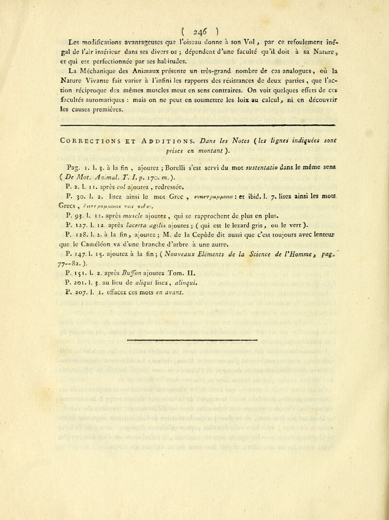 ( *¥ ) Les modifications- avantageuses que l'oiseau donne à son Vol, par ce refoulement iné- gal de )Vir intérieur dans ses divers os ; dépendent d'une faculté qu'il doit à sa Nature 3 et qui est perfectionnée par ses habitudes-. La Méchanique des Animaux présente un très-grand nombre de cas analogues, où la Nature Vivante fait varier à l'infini les rapports des résistances de deux parties , que l'ac- tion réciproque des mêmes muscles meut en sens contraires. On voit quelques effets de ces facultés automatiques : mais on ne peut en soumettre les loix au calcul, ni en découvrir les causes premières. CORRECTIONS ET ADDITIONS. Dans les Notes ( les lignes indiquées sont prises en montant ). Pag. i. 1. ;. à la fin , ajoutez ; Borelli s'est servi du mot sustenta-tio dans le même sens { De Mot. Animal. T. I.p. 170. m.). P. 2. 1. 11. après col ajoutez , redressée. P. jo. 1. 2. lisez ainsi le mot Grec , (rvn<r?j>awims : et ibid. 1. 7. lisez ainsi les mots GreCS , fiiTT papuMovs Tovç TûtTar. P. pj. 1. 11. après muscle ajoutez , qui se rapprochent de plus en plus. P. 127. 1. 12. après lacerta agilis ajoutez; ( qui est le lézard gris, ou le vert). P. 128. 1. 2. à la fin, ajoutez ; M. de la Cepède dit aussi que c'est toujours avec lenteut que le Caméléon va d'une branche d'arbre a une autre. P. 147.I. 15. ajoutez à la fin; {Nouveaux Eléments de la Science de l'Homme, fflgv 77-82. ). P. 151. 1. 2. après Buffbn ajoutez Tom. II. P. 201. 1. 3. au lieu de aliqui lisez, alioqui. P. 207. 1. i, effacez ces mots en avant.