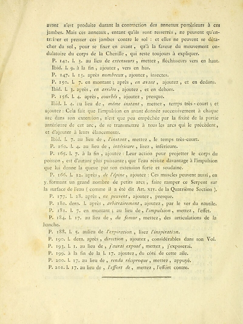 avant n'est produite durant la contraction des anneaux postérieurs à ces jambes. Mais ces anneaux, entant qu'ils sont resserrés , ne peuvent qu'en- trrîner et presser ces jambes contre le sol : et elles ne peuvent se déta- cher du sol, pour se fixer en avant , qu'à la faveur du mouvement on- dulatoire du corps de la Chenille , qui reste toujours à expliquer. P. 142. 1. 3. au lieu de extenseurs , mettez , fléchisseurs vers en haut. Ibid. 1. 9. à la fin , ajoutez , vers en bas. P. 147. 1. 13. après nombreux , ajoutez, insectes. P. igo. 1. 7. en montant; après, en avant, ajoutez, et en dedans. Ibid. 1. 3. après, en arrière, ajoutez, et en dehors. P. 156. 1. 4. après, courbés, ajoutez, presque. ïbid. 1. 4. £U lieu de, même instant, mettez, temps très - court ; et ajoutez : Cela fait que l'impulsion en avant donnée successivement à chaque arc dans son extension, n'est que peu empêchée par la fixité de la partie antérieure de cet arc, de se transmettre à tous les arcs qui le précèdent, et d'ajouter à leurs élancements. ïbid. 1. 7. au lieu de , l'instant, mettez , le temps très-court. P. 160. 1. 4. au lieu de , intérieure , lisez , inférieure. P. 165. 1. 7. à la fin , ajoutez : Leur action pour projetter le corps du poisson , est d'autant plus puissante ; que l'eau résiste davantage à l'impulsion que lui donne la queue par son extension forte et soudaine. P. 166. 1. 11. après, de V épine , ajoutez : Ces muscles peuvent aussi, en y. formant un grand nombre de petits arcs., faire ramper ce Serpent sur la surface de l'eau ( comme il a été dit Art. xiv. de la Quatrième Section ). P. 177. 1. 28. après, ne peuvent, ajoutez, presque. P. 180. dern. 1. après , arbitrairement, ajoutez, par le ver du nautile. P. 181. 1. 7. en montant ; au lieu de, l'impulsion, mettez, l'eiFet. P. 184. 1. 17. au lieu de, du fémur , mettez, des articulations de la hanche. P. 188. 1. 5. aulieu de Vexpiration , lisez Vinspiration. P. 190. 1. dern. après , direction , ajoutez , considérables dans son Vol. P. 193. 1. 1. au lieu de, j'aurai exposé, mettez, j'exposerai. P. 199. à la fin de la 1. 17. ajoutez, du côté de cette aîle. P. zoo. 1. 17. au lieu de, rendu réciproque , mettez, appuyé. P. 201. 1. 17. au lieu de , l'effort de , mettez , l'effort contre.