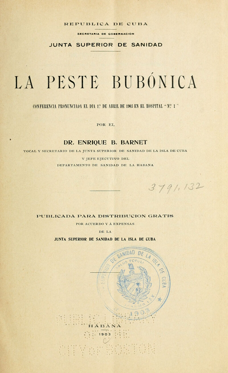 rkf»tjbi^iCjV dk cuba SKCnCTANIA DE GOBCRNACION JUNTA SUPERIOR DE SANIDAD LA PESTE BUBÓNICA OONFEREJiClA PROriUNCIADA EL DÍA 1? DE ABRIL DE 1903 EN EL HOSPITAL N? 1 POR El, DR. ENRIQUE B. BARNET VOCAL Y SECRETARIO DE LA JUNTA SUPERIOR DE SANIDAD DE LA ISLA DE CUBA Y JEFE EJECUTIVO DEL DEPARTAMENTO DE SANIDAD DE LA HABANA ^ y f /> '^ FUBLICADA PARA DISTRIBUCIÓN GRATIS POR ACUERDO Y Á EXPENSAS DE LA JUNTA SUPERIOR DE SANIDAD DE LA ISLA DE CUBA