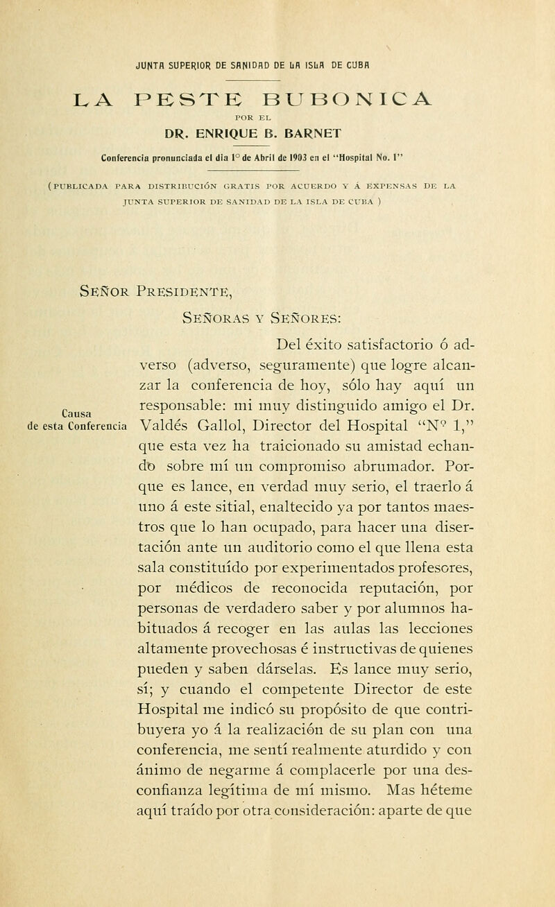 LA PKSTK BUBÓNICA POR KI, DR. ENRIQUE B. BARNET Conferencia pronunciada el dia l°de Abril de 1903 en el Hospital No. I (publicada para DISTRmUCIÓN GRATIS I'OR ACUERDO Y Á EXPENSAS DE LA JUNTA SUPERIOR DE SANIDAD DE LA ISLA DE CUliA ) Señor Presidente, Señoras y Señores: Del éxito satisfactorio ó ad- verso (adverso, seguramente) que logre alcan- zar la conferencia de hoy, sólo hay aquí un responsable: mi muy distinguido amigo el Dr. de esta Conferencia Valdés Gallol, Director del Hospital N° 1, que esta vez ha traicionado su amistad echan- do sobre mí un compromiso abrumador. Por- que es lance, en verdad muy serio, el traerlo á uno á este sitial, enaltecido ya por tantos maes- tros que lo han ocupado, para hacer una diser- tación ante un auditorio como el que llena esta sala constituido por experimentados profesores, por médicos de reconocida reputación, por personas de verdadero saber y por alumnos ha- bituados á recoger en las aulas las lecciones altamente provechosas é instructivas de quienes pueden y saben dárselas. Hs lance muy serio, sí; y cuando el competente Director de este Hospital me indicó su propósito de que contri- buyera yo á la realización de su plan con una conferencia, me sentí realmente aturdido y con ánimo de negarme á complacerle por una des- confianza legítima de mí mismo. Mas héteme aquí traído por otra consideración: aparte de que