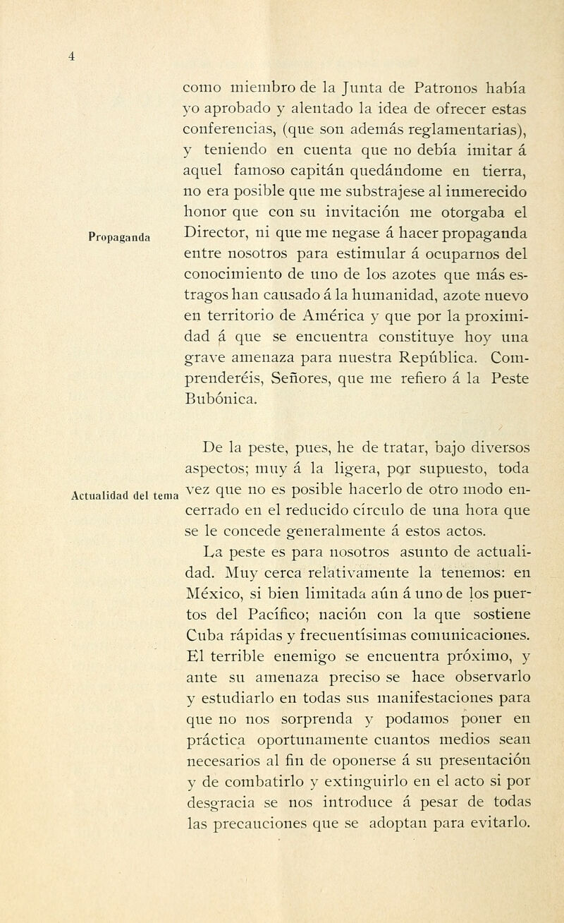 como miembro de la Junta de Patronos había yo aprobado y alentado la idea de ofrecer estas conferencias, (que son además reglamentarias), y teniendo en cuenta que no debía imitar á aquel famoso capitán quedándome en tierra, no era posible que me substrajese al inmerecido honor que con su invitación me otorgaba el Propaganda Director, ni que me negase á hacer propaganda entre nosotros para estimular á ocuparnos del conocimiento de uno de los azotes que más es- tragos han causado á la humanidad, azote nuevo en territorio de América y que por la proximi- dad ^ que se encuentra constituye hoy una grave amenaza para nuestra República. Com- prenderéis, Señores, que me refiero á la Peste Bubónica. De la peste, pues, he de tratar, bajo diversos aspectos; muy á la ligera, por supuesto, toda Actualidad del tema ^'^z que no es posible hacerlo de otro modo en- cerrado en el reducido círculo de una hora que se le concede generalmente á estos actos. La peste es para nosotros asunto de actuali- dad. Muy cerca relativamente la tenemos: en México, si bien limitada aún á uno de los puer- tos del Pacífico; nación con la que sostiene Cuba rápidas y frecuentísimas comunicaciones. El terrible enemigo se encuentra próximo, y ante su amenaza preciso se hace observarlo y estudiarlo en todas sus manifestaciones para que no nos sorprenda y podamos poner en práctica oportunamente cuantos medios sean necesarios al fin de oponerse á su presentación y de combatirlo y extinguirlo en el acto si por desgracia se nos introduce á pesar de todas las precauciones que se adoptan para evitarlo.