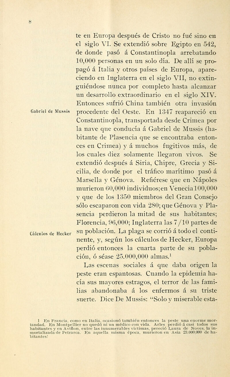 Gabriel de Mussis Cálculos de Hecker te en Europa después de Cristo no fué sino en el siglo VI. Se extendió sobre Egipto en 542, de donde pasó á Constantinopla arrebatando 10,000 personas en un solo día. De allí se pro- pagó á Italia y otros países de Europa, apare- ciendo en Inglaterra en el siglo VII, no extin- guiéndose nunca por completo hasta alcanzar un desarrollo extraordinario en el siglo XIV, Entonces sufrió China también otra invasión procedente del Oeste. En 1347 reapareció en Constantinopla, transportada desde Crimea por la nave que conducía á Gabriel de Mussis (ha- bitante de Plasencia que se encontraba enton- ces en Crimea) y á muchos fugitivos más, de los cuales diez solamente llegaron vivos. Se extendió después á Siria, Chipre, Grecia y Si- cilia, de donde por el tráfico marítimo pasó á Marsella y Genova. Refiérese que en Ñapóles murieron 60,000 individuos;en VenecialOO,000 y que de los 1350 miembros del Gran Consejo sólo escaparon con vida 280; que Genova y Pla- sencia perdieron la mitad de sus habitantes; Florencia, 96,000; Inglaterra las 7/10 partes de su población. La plaga se corrió á todo el conti- nente, y, según los cálculos de Hecker, Europa perdió entonces la cuarta parte de su pobla- ción, ó séase 25.000,000 almas.^ Las escenas sociales á que daba origen la peste eran espantosas. Cuando la epidemia ha- cía sus mayores estragos, el terror de las fami- lias abandonaba á los enfermos á su triste suerte. Dice De Mussis: Solo v miserable esta- 1 En Francia, como en Italia, ocasionó también entonces la peste una enorme mor- tandad. En Montpellier no quedó ni un médico con vida. Arles perdió á casi todos sus habitantes y en Aviñon, entre las innumerables víctimas, pereció I^aura de Noves, la in- mortalizada de Petrarca. En aquella mi.sma época, murieron en A.sia 23.000,000 de ha- bitantes!