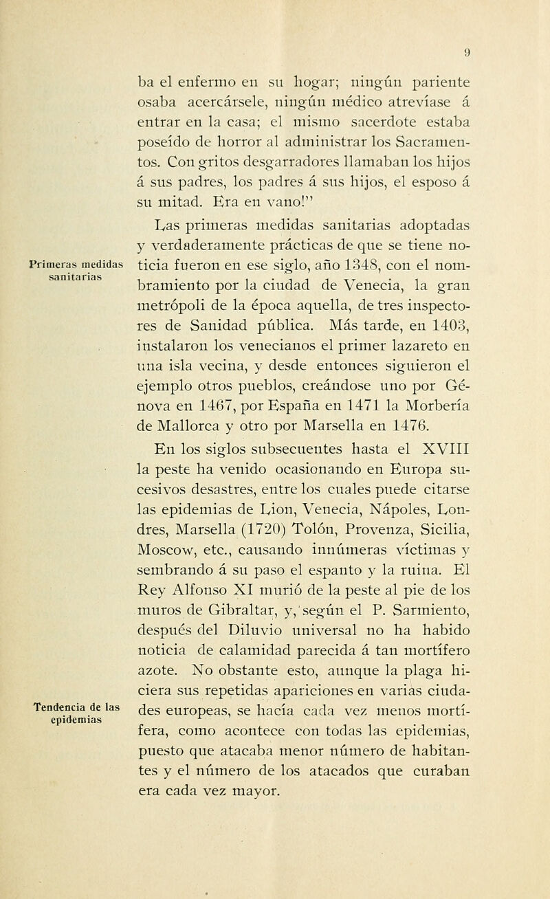 Primeras medidas sanitarias Tendencia de las epidemias ba el enfermo en su hogar; ningún pariente osaba acercársele, ningún médico atrevíase á entrar en la casa; el mismo sacerdote estaba poseído de horror al administrar los Sacramen- tos. Con gritos desgarradores llamaban los hijos á sus padres, los padres á sus hijos, el esposo á su mitad. Era en vano! Las primeras medidas sanitarias adoptadas y verdaderamente prácticas de que se tiene no- ticia fueron en ese siglo, año 1348, con el nom- bramiento por la ciudad de Venecia, la gran metrópoli de la época aquella, de tres inspecto- res de Sanidad pública. Más tarde, en 1403, instalaron los venecianos el primer lazareto en una isla vecina, y desde entonces siguieron el ejemplo otros pueblos, creándose uno por Ge- nova en 1467, por España en 1471 la Morbería de Mallorca y otro por Marsella en 1476. En los siglos subsecuentes hasta el XVIII la peste ha venido ocasionando en Europa su- cesivos desastres, entre los cuales puede citarse las epidemias de Lion, Venecia, Ñapóles, Lon- dres, Marsella (1720) Tolón, Provenza, Sicilia, Moscow, etc., causando innúmeras víctimas y sembrando á su paso el espanto y la ruina. El Rey Alfonso XI murió de la peste al pie de los muros de Gibraltar, y, según el P. Sarmiento, después del Diluvio universal no ha habido noticia de calamidad parecida á tan mortífero azote. No obstante esto, aunque la plaga hi- ciera sus repetidas apariciones en varias ciuda- des europeas, se hacía cada vez menos mortí- fera, como acontece con todas las epidemias, puesto que atacaba menor número de habitan- tes y el número de los atacados que curaban era cada vez mayor.