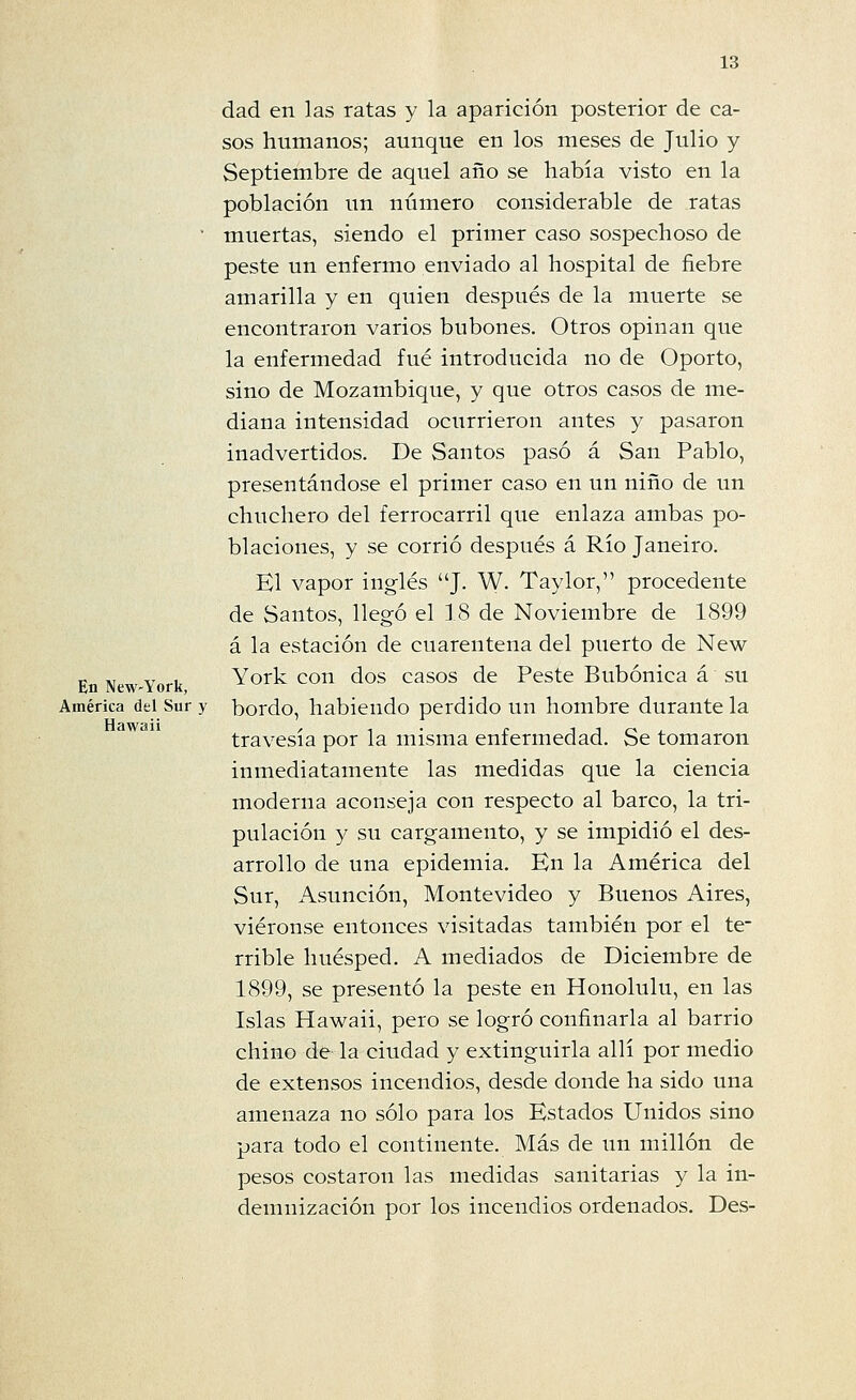 dad en las ratas y la aparición posterior de ca- sos humanos; aunque en los meses de Julio y Septiembre de aquel año se había visto en la población un número considerable de ratas • muertas, siendo el primer caso sospechoso de peste un enfermo enviado al hospital de fiebre amarilla y en quien después de la muerte se encontraron varios bubones. Otros opinan que la enfermedad fué introducida no de Oporto, sino de Mozambique, y que otros casos de me- diana intensidad ocurrieron antes y pasaron inadvertidos. De Santos pasó á San Pablo, presentándose el primer caso en un niño de un chuchero del ferrocarril que enlaza ambas po- blaciones, y se corrió después á Río Janeiro. El vapor inglés J. W. Taylor, procedente de Santos, llegó el 18 de Noviembre de 1899 á la estación de cuarentena del puerto de New En New-York York cou dos casos de Peste Bubónica á su América del Sur y bordo, habiendo perdido un hombre durante la travesía por la misma enfermedad. Se tomaron inmediatamente las medidas que la ciencia moderna aconseja con respecto al barco, la tri- pulación y su cargamento, y se impidió el des- arrollo de una epidemia. En la América del Sur, Asunción, Montevideo y Buenos Aires, viéronse entonces visitadas también por el te- rrible huésped. A mediados de Diciembre de 1899, se presentó la peste en Honolulú, en las Islas Hawaii, pero se logró confinarla al barrio chino de la ciudad y extinguirla allí por medio de extensos incendios, desde donde ha sido una amenaza no sólo para los Estados Unidos sino para todo el continente. Más de un millón de pesos costaron las medidas sanitarias y la in- demnización por los incendios ordenados. Des-