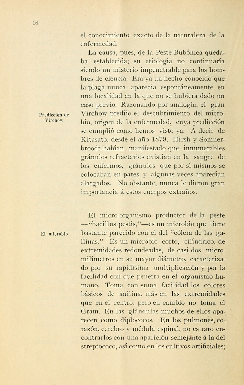 el conocimiento exacto de la naturaleza de la enfermedad. La causa, pues, de la Peste Bubónica queda- ba establecida; su etiología no continuaría siendo un misterio impenetrable para los hom- bres de ciencia. Era ya un hecho conocido que la plaga nunca aparecía espontáneamente en una localidad en la que no se hubiera dado un caso previo. Razonando por analogía, el gran Predicción de Virchow predijo el descubrimiento del micro- Virchow ]-,JQ^ origen de la enfermedad, cuya predicción se cumplió como hemos visto ya. A decir de Kitasato, desde el año 1879, Hirsh y Somner- broodt habían manifestado que innumerables granulos refractarios existían en la sangre de los enfermos, granulos que por sí mismos se colocaban en pares y algunas veces aparecían alargados. No obstante, nunca le dieron gran importancia á estos cuerpos extraños. El micro-organismo productor de la peste —bacillus pestis,—es un microbio que tiene El microbio bastante parecido con el del cólera de las ga- llinas. Es un microbio corto, cilindrico, de extremidades redondeadas, de casi dos micro- milímetros en su mayor diámetro, caracteriza- do por su rapidísima multiplicación y por la facilidad con que penetra en el organismo hu- mano. Toma con suma facilidad los colores básicos de anilina, más en las extremidades que en el centro; pero en cambio no toma el Gram. En las glándulas muchos de ellos apa- recen como diplococos. En los pulmones, co- razón, cerebro y médula espinal, no es raro en- contrarlos con una aparición semejante á la del streptococo, así como en los cultivos artificiales;
