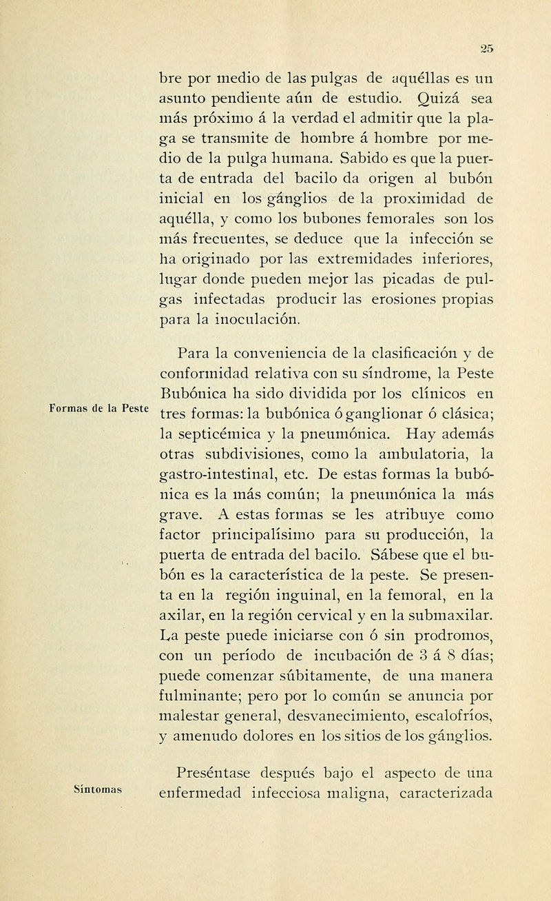 Formas de la Peste bre por medio de las pulgas de aquéllas es un asunto pendiente aún de estudio. Quizá sea más próximo á la verdad el admitir que la pla- ga se transmite de hombre á hombre por me- dio de la pulga humana. Sabido es que la puer- ta de entrada del bacilo da origen al bubón inicial en los ganglios de la proximidad de aquélla, y como los bubones femorales son los más frecuentes, se deduce que la infección se ha originado por las extremidades inferiores, lugar donde pueden mejor las picadas de pul- gas infectadas producir las erosiones propias para la inoculación. Para la conveniencia de la clasificación y de conformidad relativa con su síndrome, la Peste Bubónica ha sido dividida por los clínicos en tres formas: la bubónica óganglionar ó clásica; la septicémica y la pneumónica. Hay además otras subdivisiones, como la ambulatoria, la gastro-intestinal, etc. De estas formas la bubó- nica es la más común; la pneumónica la más grave. A estas formas se les atribuye como factor principalísimo para su producción, la puerta de entrada del bacilo. Sábese que el bu- bón es la característica de la peste. Se presen- ta en la región inguinal, en la femoral, en la axilar, en la región cervical y en la submaxilar. La peste puede iniciarse con ó sin pródromos, con un período de incubación de 3 á 8 días; puede comenzar súbitamente, de una manera fulminante; pero por lo común se anuncia por malestar general, desvanecimiento, escalofríos, y amenudo dolores en los sitios de los ganglios. Preséntase después bajo el aspecto de una Síntomas enfermedad infecciosa maligna, caracterizada