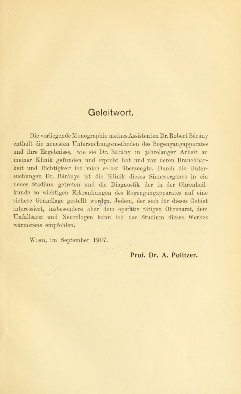 Geleitwort. Die vorliegende Monographie meines Assistenten Dr. Robert Bäräny enthält die neuesten Untersuchungsmethoden des Bogengangapparates und ihre Ergebnisse, wie sie Dr. Bäräny in jahrelanger Arbeit an meiner Klinik gefunden und erprobt hat und von deren Brauchbar- keit und Richtigkeit ich mich selbst überzeugte. Durch die Unter- suchungen Dr. Bäränys ist die Klinik dieses Sinnesorganes in ein neues Stadium getreten und die Diagnostik der in der Ohrenheil- kunde so wichtigen Erkrankungen des Bogengangapparates auf eine sichere Grundlage gestellt worden. Jedem, der sich für dieses Gebiet interessiert, insbesondere aber dem operativ tätigen Ohrenarzt, dem Unfallsarzt und Neurologen kann ich das Studium dieses Werkes wärmstens empfehlen. Wien, im Septemher 1907. Prof. Dr. A. Politzer.