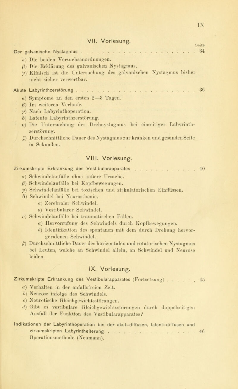 TX VII. Vorlesung. Seite Der galvanische Nystagmus 34 «) Die beiden Versuchsanordnungen. ß) Die Erklärung des galvanischen Nystagmus. Y)' Klinisch ist die Untersuchung des galvanischen Nystagmus bisher nicht sicher verwertbar. Akute Labyrinthzerstörung 36 «) Symptome an den ersten 2—3 Tagen. ß) Im weiteren Verlaufe. v) Nach Labyrinthoperation. ö) Latente Labyrinthzerstörung. e) Die Untersuchung des Drehnystagmus bei einseitiger Labyrinth- zerstörung. Q Durchschnittliche Dauer des Nystagmus zur kranken und gesunden Seite in Sekunden. VIII. Vorlesung. Zirkumskripte Erkrankung des Vestibularapparates 40 «) Schwindelanfälle ohne äußere Ursache. ß) Schwindelanfälle bei Kopfbewegungen. y) Schwindelanfälle bei toxischen und zirkulatorischen Einflüssen. <3) Schwindel bei Neurasthenie. a) Zerebraler Schwindel. b) Vestibulärer Schwindel. e) Schwindelanfälle bei traumatischen Fällen. et) Hervorrufung des Schwindels durch Kopfbewegungen. b) Identifikation des spontanen mit dem durch Drehung hervor- gerufenen Schwindel. £) Durchschnittliche Dauer des horizontalen und rotatorischen Nystagmus bei Leuten, welche an Schwindel allein, an Schwindel und Neurose leiden. IX. Vorlesung. Zirkumskripte Erkrankung des Vestibularapparates (Fortsetzung) 45 a) Verhalten in der anfallsfreien Zeit. b) Neurose infolge des Schwindels. c) Neurotische Gleichgewichtsstörungen. d) Gibt es vestibuläre Gleichgewichtsstörungen durch doppelseitigen Ausfall der Funktion des Vestibularapparates? Indikationen der Labyrinthoperation bei der akut-diffusen, latent-diffusen und zirkumskripten Labyrintheiterung 46 Operationsmethode (Neumann),