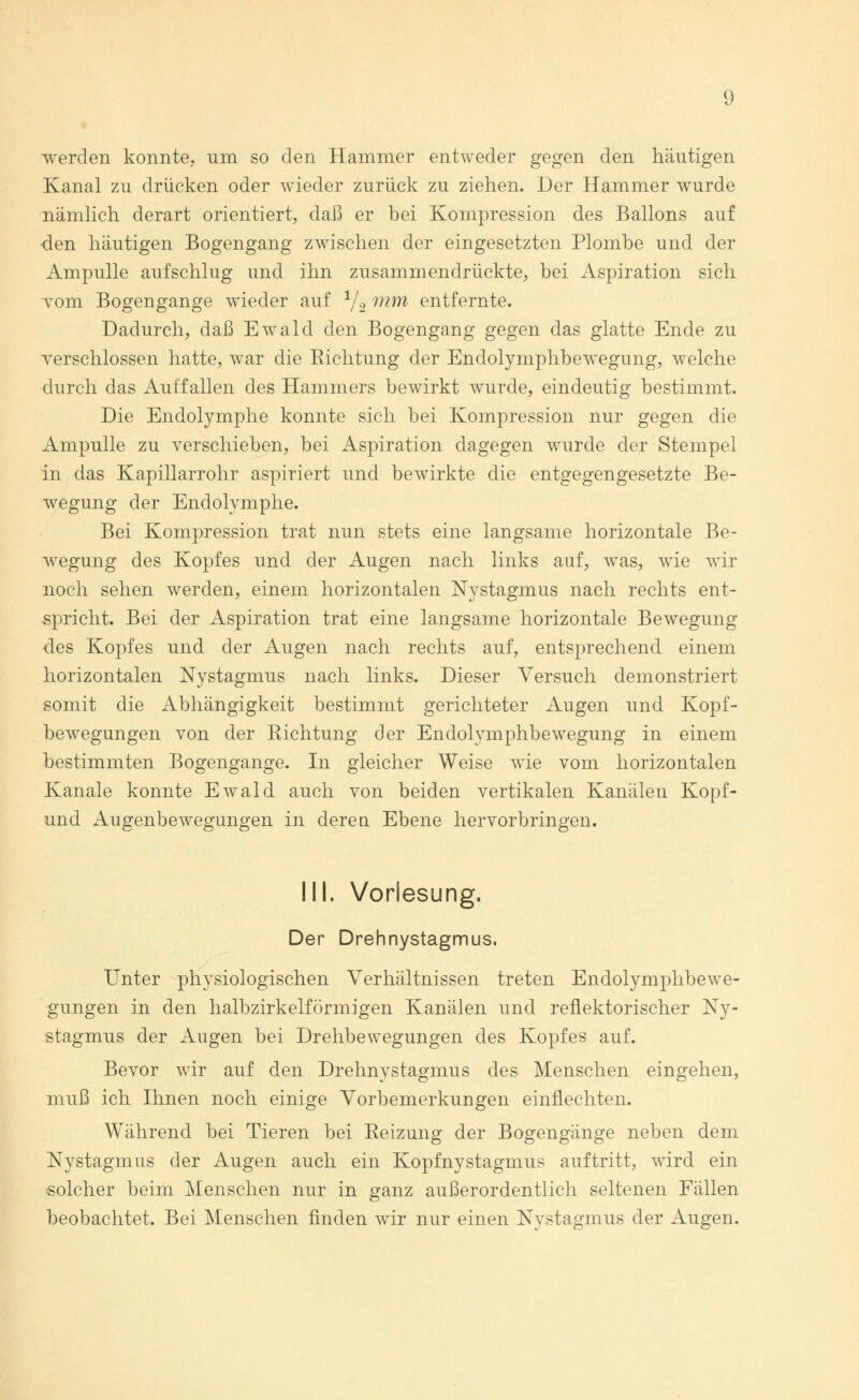 werden konnte, nm so den Hammer entweder gegen den häutigen Kanal zu drücken oder wieder zurück zu ziehen. Der Hammer wurde nämlich derart orientiert, daß er bei Kompression des Ballons auf -den häutigen Bogengang zwischen der eingesetzten Plombe und der Ampulle aufschlug und ihn zusammendrückte, bei Aspiration sich vom Bogengänge wieder auf 1/2 mm entfernte. Dadurch, daß Ewald den Bogengang gegen das glatte Ende zu verschlossen hatte, war die Richtung der Endolymphbewegung, welche durch das Auffallen des Hammers bewirkt wurde, eindeutig bestimmt. Die Endolymphe konnte sich bei Kompression nur gegen die Ampulle zu verschieben, bei Aspiration dagegen wurde der Stempel in das Kapillarrohr aspiriert und bewirkte die entgegengesetzte Be- wegung der Endolymphe. Bei Kompression trat nun stets eine langsame horizontale Be- wegung des Kopfes und der Augen nach links auf, was, wie vdr noch sehen werden, einem horizontalen Nystagmus nach rechts ent- spricht. Bei der Aspiration trat eine langsame horizontale Bewegung des Kopfes und der Augen nach rechts auf, entsprechend einem horizontalen Nystagmus nach links. Dieser Versuch demonstriert somit die Abhängigkeit bestimmt gerichteter Augen und Kopf- bewegungen von der Richtung der Endolymphbewegung in einem bestimmten Bogengänge. In gleicher Weise wie vom horizontalen Kanäle konnte Ewald auch von beiden vertikalen Kanälen Kopf- und Augenbewegungen in deren Ebene hervorbringen. IM. Vorlesung. Der Drehnystagmus. Unter physiologischen Verhältnissen treten Endolymphbewe- gungen in den halbzirkelförmigen Kanälen und reflektorischer Ny- stagmus der Augen bei Drehbewegungen des Kopfes auf. Bevor wir auf den Drehnystagmus des Menschen eingehen, muß ich Ihnen noch einige Vorbemerkungen einflechten. Während bei Tieren bei Reizung der Bogengänge neben dem Nystagmus der Augen auch ein Kopfnystagmus auftritt, wird ein solcher beim Menschen nur in ganz außerordentlich seltenen Fällen beobachtet. Bei Menschen finden wir nur einen Nystagmus der Augen.