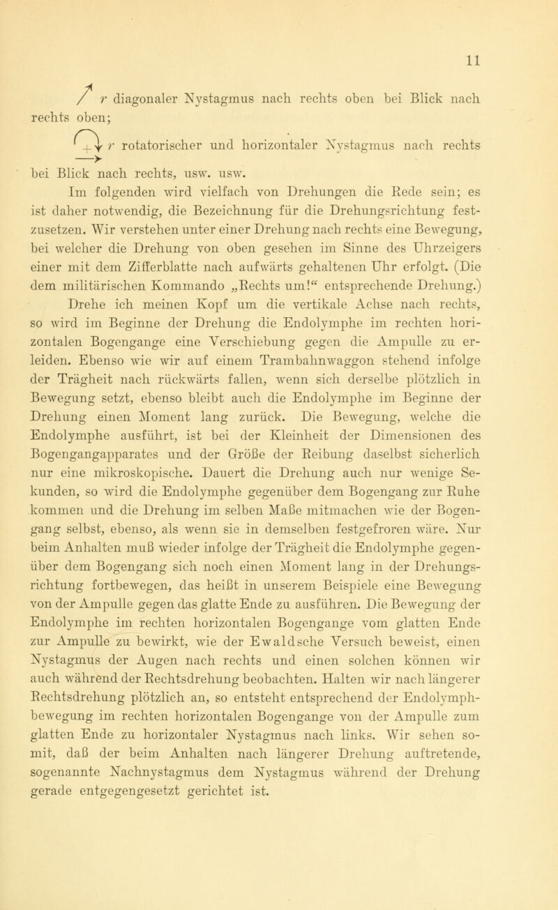 / r diagonaler Nystagmus nach rechts oben bei Blick nach rechts oben; ^y r rotatorischer und horizontaler Nvstagmus nach rechts —> bei Blick nach rechts, usw. usw. Im folgenden wird vielfach von Drehungen die Rede sein; es ist daher notwendig, die Bezeichnung für die Drehungsrichtung fest- zusetzen. Wir verstehen unter einer Drehung nach rechts eine Bewegung, bei welcher die Drehung von oben gesehen im Sinne des Uhrzeigers einer mit dem Zifferblatte nach aufwärts gehaltenen Uhr erfolgt. (Die dem militärischen Kommando „Rechts um! entsprechende Drehung.) Drehe ich meinen Kopf um die vertikale Achse nach rechts, so wird im Beginne der Drehung die Endolymphe im rechten hori- zontalen Bogengänge eine Verschiebung gegen die Ampulle zu er- leiden. Ebenso wie wir auf einem Trambahnwaggon stehend infolge der Trägheit nach rückwärts fallen, wenn sich derselbe plötzlich in Bewegung setzt, ebenso bleibt auch die Endolymphe im Beginne der Drehung einen Moment lang zurück. Die Bewegung, welche die Endolymphe ausführt, ist bei der Kleinheit der Dimensionen des Bogengangapparates und der Größe der Reibung daselbst sicherlich nur eine mikroskopische. Dauert die Drehung auch nur wenige Se- kunden, so wird die Endolymphe gegenüber dem Bogengang zur Ruhe kommen und die Drehung im selben Maße mitmachen wie der Bogen- gang selbst, ebenso, als wenn sie in demselben festgefroren wäre. Nur beim Anhalten muß wieder infolge der Trägheit die Endolymphe gegen- über dem Bogengang sich noch einen Moment lang in der Drehungs- richtung fortbewegen, das heißt in unserem Beispiele eine Bewegung von der Ampulle gegen das glatte Ende zu ausführen. Die Bewegung der Endolymphe im rechten horizontalen Bogengänge vom glatten Ende zur Ampulle zu bewirkt, wde der Ewald sehe Versuch beweist, einen Nystagmus der Augen nach rechts und einen solchen können wir auch während der Rechtsdrehung beobachten. Halten wir nach längerer Rechtsdrehung plötzlich an, so entsteht entsprechend der Endolymph- bewegung im rechten horizontalen Bogengänge von der Ampulle zum glatten Ende zu horizontaler Nystagmus nach links. Wir sehen so- mit, daß der beim Anhalten nach längerer Drehung auftretende, sogenannte Nachnystagmus dem Nystagmus während der Drehung gerade entgegengesetzt gerichtet ist.