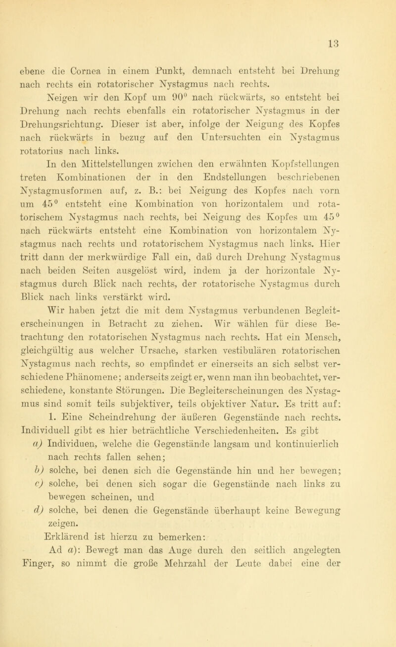 ebene die Cornea in einem Punkt, demnach entsteht bei Drehung nach rechts ein rotatorischer Nystagmus nach rechts. Neigen wir den Kopf um 90° nach rückwärts, so entsteht bei Drehung nach rechts ebenfalls ein rotatorischer Nystagmus in der Drehungsrichtung. Dieser ist aber, infolge der Neigung des Kopfes nach rückwärts in bezug auf den Untersuchten ein Nystagmus rotatorius nach links. In den Mittelstellungen zwichen den erwähnten Kopfstellungen treten Kombinationen der in den Endstellungen beschriebenen Nystagmusformen auf, z. B.: bei Neigung des Kopfes nach vorn um 45° entsteht eine Kombination von horizontalem und rota- torischem Nystagmus nach rechts, bei Neigung des Kopfes um 45° nach rückwärts entsteht eine Kombination von horizontalem Ny- stagmus nach rechts und rotatorischem Nystagmus nach links. Hier tritt dann der merkwürdige Fall ein, daß durch Drehung Nystagmus nach beiden Seiten ausgelöst wird, indem ja der horizontale Ny- stagmus durch Blick nach rechts, der rotatorische Nystagmus durch Blick nach links verstärkt wird. Wir haben jetzt die mit dem Nystagmus verbundenen Begleit- erscheinungen in Betracht zu ziehen. Wir wählen für diese Be- trachtung den rotatorischen Nystagmus nach rechts. Hat ein Mensch, gleichgültig aus welcher Ursache, starken vestibulären rotatorischen Nystagmus nach rechts, so empfindet er einerseits an sich selbst ver- schiedene Phänomene; anderseits zeigt er, wenn man ihn beobachtet, ver- schiedene, konstante Störungen. Die Begleiterscheinungen des Nystag- mus sind somit teils subjektiver, teils objektiver Natur. Es tritt auf: 1. Eine Scheindrehung der äußeren Gegenstände nach rechts. Individuell gibt es hier beträchtliche Verschiedenheiten. Es gibt a) Individuen, welche die Gegenstände langsam und kontinuierlich nach rechts fallen sehen; b) solche, bei denen sich die Gegenstände hin und her bewegen; c) solche, bei denen sich sogar die Gegenstände nach links zu bewegen scheinen, und d) solche, bei denen die Gegenstände überhaupt keine Bewegung zeigen. Erklärend ist hierzu zu bemerken: Ad ä): Bewegt man das Auge durch den seitlich angelegten Einger, so nimmt die große Mehrzahl der Leute dabei eine der