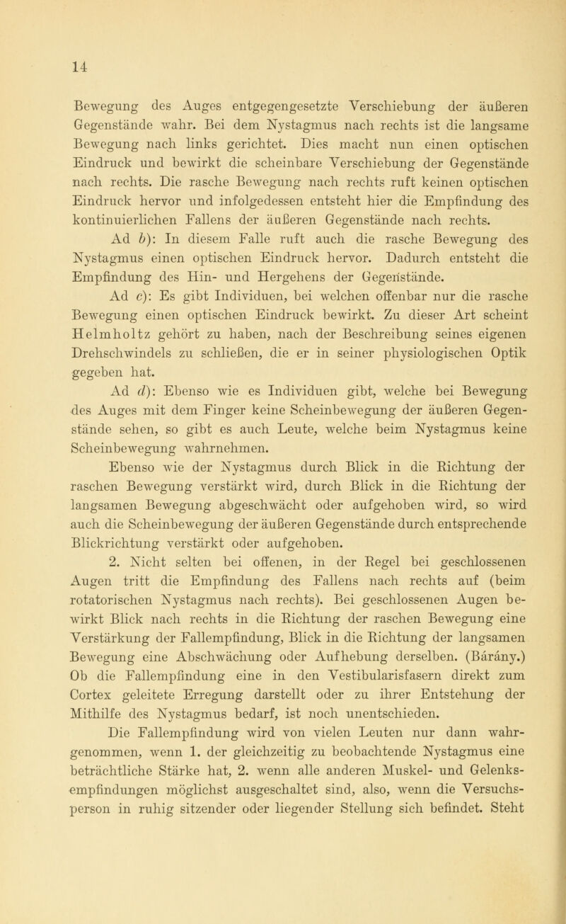 Bewegung des Auges entgegengesetzte Verschiebung der äußeren Gegenstände wahr. Bei dem Nystagmus nach rechts ist die langsame Bewegung nach links gerichtet. Dies macht nun einen optischen Eindruck und bewirkt die scheinbare Verschiebung der Gegenstände nach rechts. Die rasche Bewegung nach rechts ruft keinen optischen Eindruck hervor und infolgedessen entsteht hier die Empfindung des kontinuierlichen Fallens der äußeren Gegenstände nach rechts. Ad b): In diesem Falle ruft auch die rasche Bewegung des Nystagmus einen optischen Eindruck hervor. Dadurch entsteht die Empfindung des Hin- und Hergehens der Gegenstände. Ad c): Es gibt Individuen, bei welchen offenbar nur die rasche Bewegung einen optischen Eindruck bewirkt. Zu dieser Art scheint Helmholtz gehört zu haben, nach der Beschreibung seines eigenen Drehschwindels zu schließen, die er in seiner physiologischen Optik gegeben hat. Ad d): Ebenso wie es Individuen gibt, welche bei Bewegung des Auges mit dem Finger keine Scheinbewegung der äußeren Gegen- stände sehen, so gibt es auch Leute, welche beim Nystagmus keine Scheinbewegung wahrnehmen. Ebenso wie der Nystagmus durch Blick in die Eichtung der raschen Bewegung verstärkt wird, durch Blick in die Richtung der langsamen Bewegung abgeschwächt oder aufgehoben wird, so wird auch die Scheinbewegung der äußeren Gegenstände durch entsprechende Blickrichtung verstärkt oder aufgehoben. 2. Nicht selten bei offenen, in der Regel bei geschlossenen Augen tritt die Empfindung des Fallens nach rechts auf (beim rotatorischen Nystagmus nach rechts). Bei geschlossenen Augen be- wirkt Blick nach rechts in die Richtung der raschen Bewegung eine Verstärkung der Fallempfindung, Blick in die Richtung der langsamen Bewegung eine Abschwächung oder Aufhebung derselben. (Bäräny.) Ob die Fallempfindung eine in den Vestibularisfasern direkt zum Cortex geleitete Erregung darstellt oder zu ihrer Entstehung der Mithilfe des Nystagmus bedarf, ist noch unentschieden. Die Fallempfindung wird von vielen Leuten nur dann wahr- genommen, wenn 1. der gleichzeitig zu beobachtende Nystagmus eine beträchtliche Stärke hat, 2. wenn alle anderen Muskel- und Gelenks- «mpfindungen möglichst ausgeschaltet sind, also, wenn die Versuchs- person in ruhig sitzender oder liegender Stellung sich befindet. Steht